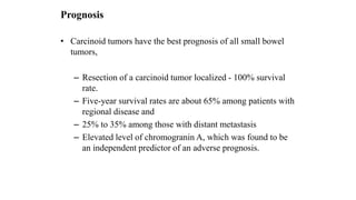 Prognosis
• Carcinoid tumors have the best prognosis of all small bowel
tumors,
– Resection of a carcinoid tumor localized - 100% survival
rate.
– Five-year survival rates are about 65% among patients with
regional disease and
– 25% to 35% among those with distant metastasis
– Elevated level of chromogranin A, which was found to be
an independent predictor of an adverse prognosis.
 