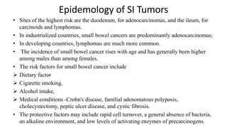 Epidemology of SI Tumors
• Sites of the highest risk are the duodenum, for adenocarcinomas, and the ileum, for
carcinoids and lymphomas.
• In industrialized countries, small bowel cancers are predominantly adenocarcinomas;
• In developing countries, lymphomas are much more common.
• The incidence of small bowel cancer rises with age and has generally been higher
among males than among females.
• The risk factors for small bowel cancer include
 Dietary factor
 Cigarette smoking,
 Alcohol intake,
 Medical conditions -Crohn's disease, familial adenomatous polyposis,
cholecystectomy, peptic ulcer disease, and cystic fibrosis.
• The protective factors may include rapid cell turnover, a general absence of bacteria,
an alkaline environment, and low levels of activating enzymes of precarcinogens.
 