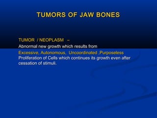 TUMORS OF JAW BONES

TUMOR / NEOPLASM –
Abnormal new growth which results from
Excessive, Autonomous, Uncoordinated ,Purposeless
Proliferation of Cells which continues its growth even after
cessation of stimuli.

 