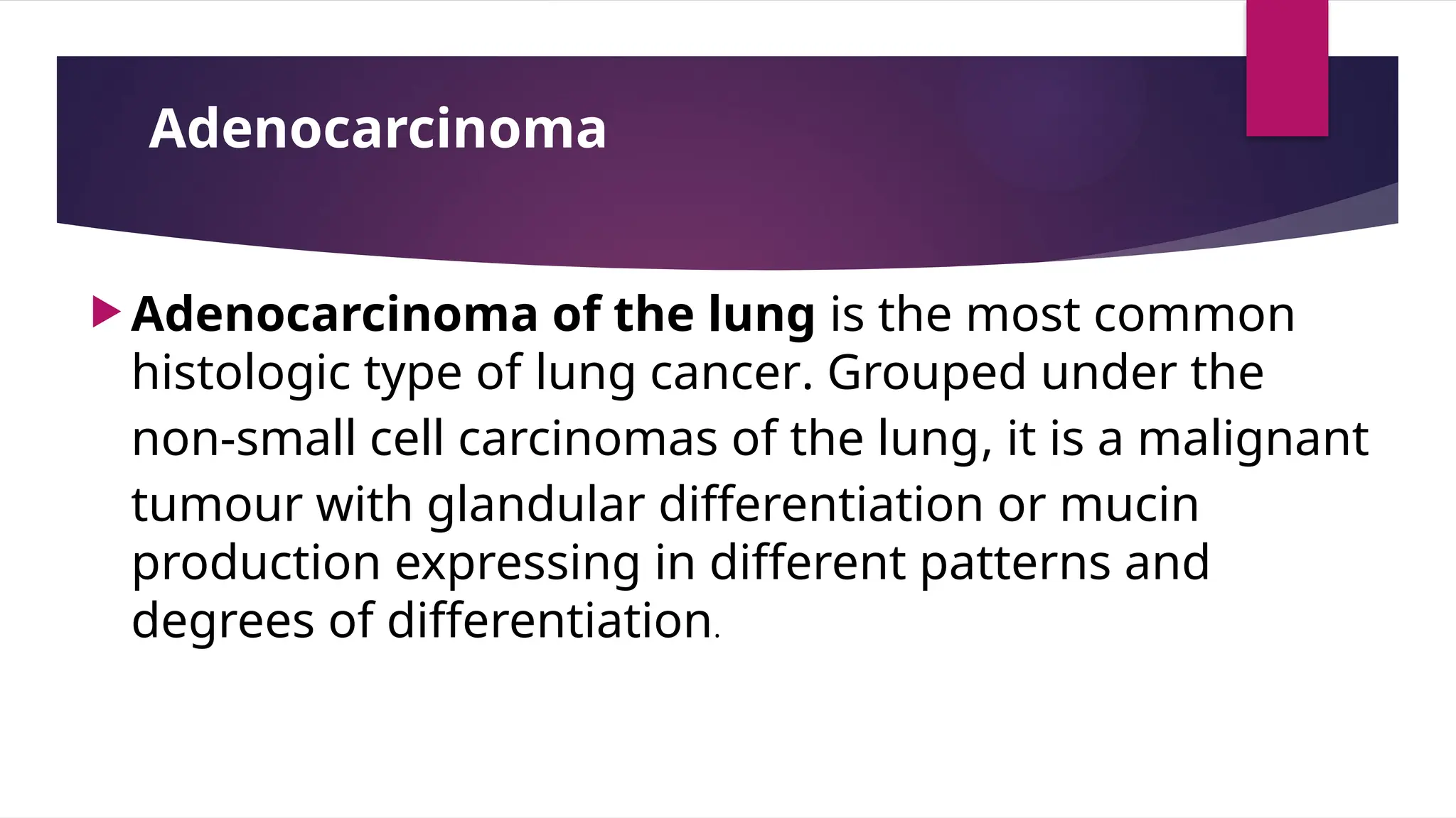 Adenocarcinoma
 Adenocarcinoma of the lung is the most common
histologic type of lung cancer. Grouped under the
non-small cell carcinomas of the lung, it is a malignant
tumour with glandular differentiation or mucin
production expressing in different patterns and
degrees of differentiation.
 