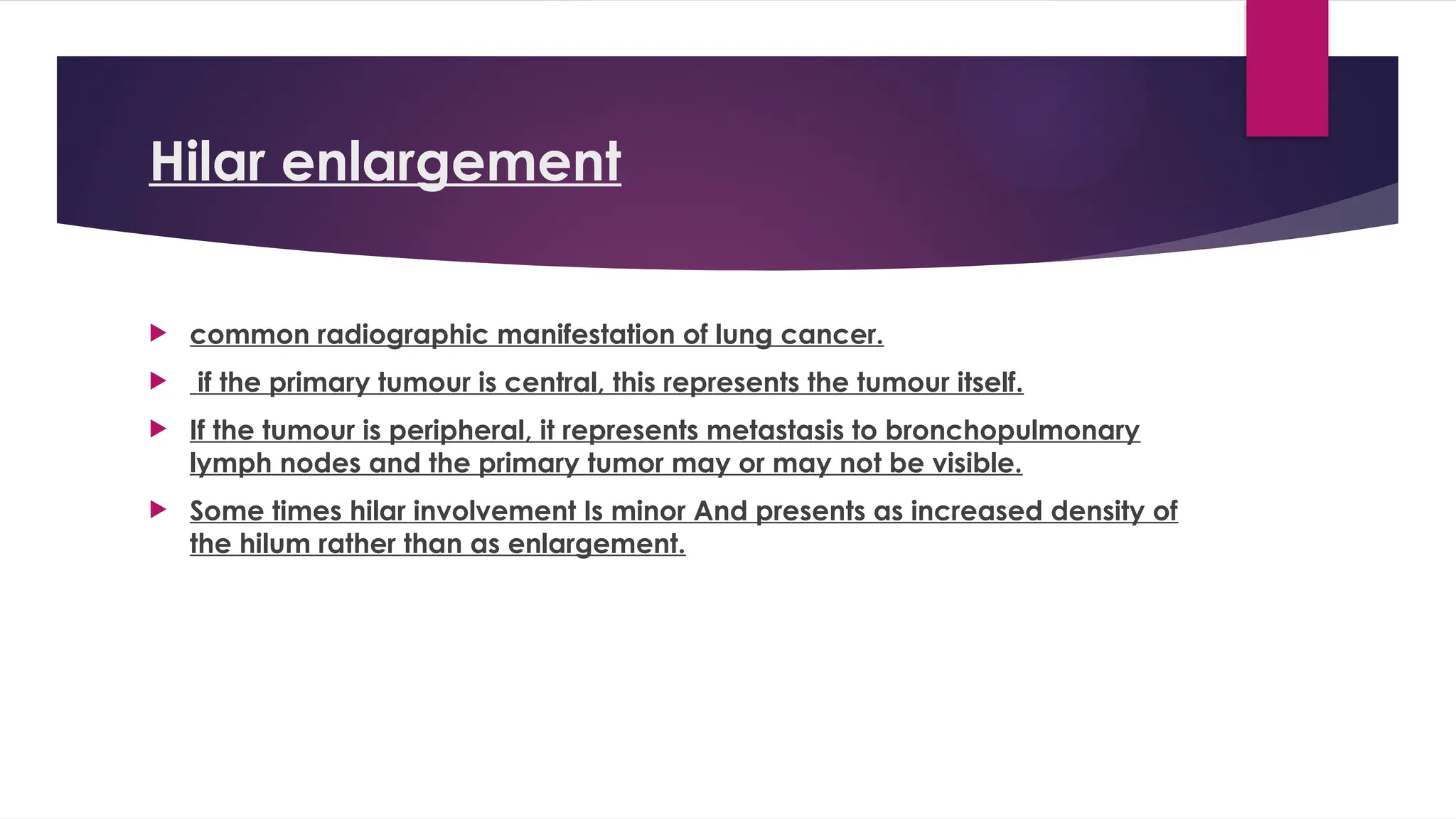 Hilar enlargement
 common radiographic manifestation of lung cancer.
 if the primary tumour is central, this represents the tumour itself.
 If the tumour is peripheral, it represents metastasis to bronchopulmonary
lymph nodes and the primary tumor may or may not be visible.
 Some times hilar involvement Is minor And presents as increased density of
the hilum rather than as enlargement.
 