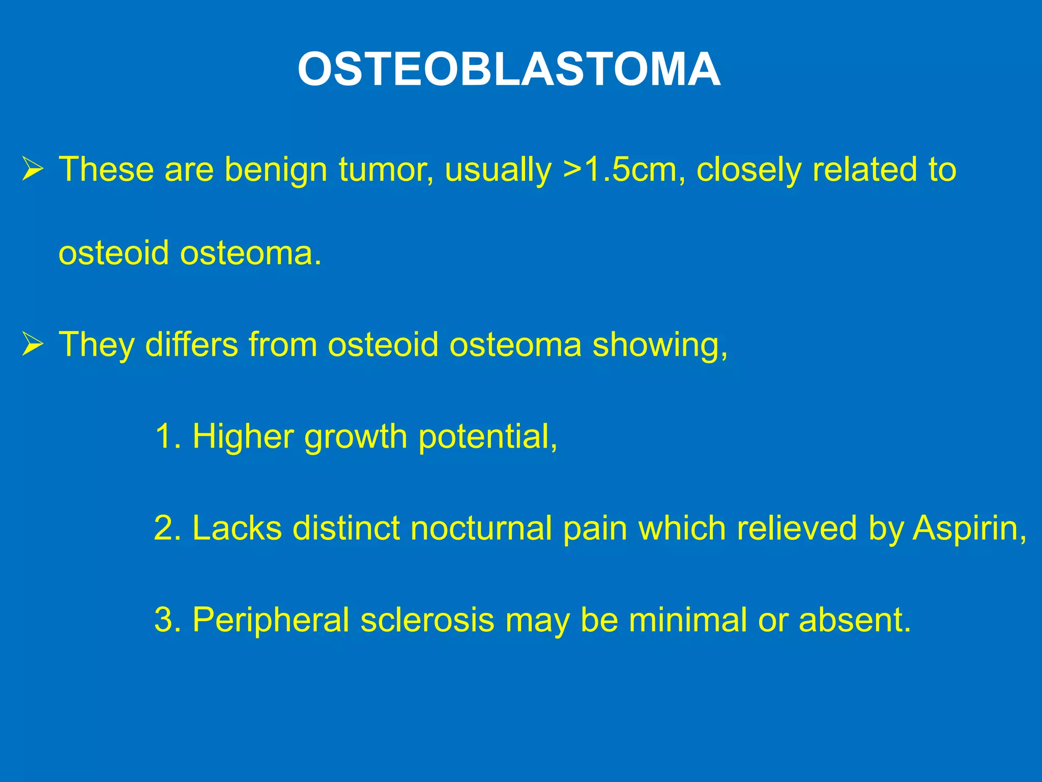 OSTEOBLASTOMA
 These are benign tumor, usually >1.5cm, closely related to
osteoid osteoma.
 They differs from osteoid osteoma showing,
1. Higher growth potential,
2. Lacks distinct nocturnal pain which relieved by Aspirin,
3. Peripheral sclerosis may be minimal or absent.
 
