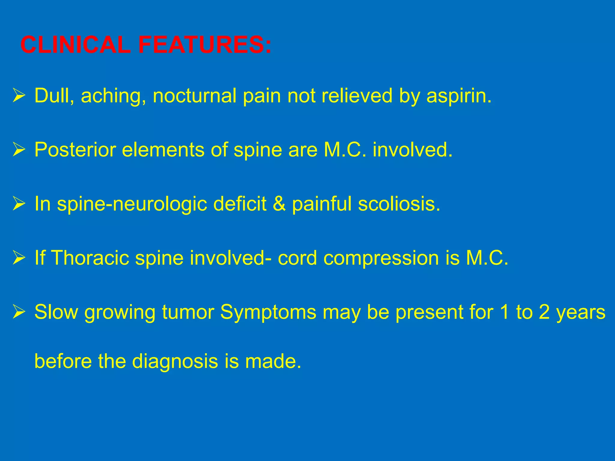  Dull, aching, nocturnal pain not relieved by aspirin.
 Posterior elements of spine are M.C. involved.
 In spine-neurologic deficit & painful scoliosis.
 If Thoracic spine involved- cord compression is M.C.
 Slow growing tumor Symptoms may be present for 1 to 2 years
before the diagnosis is made.
CLINICAL FEATURES:
 
