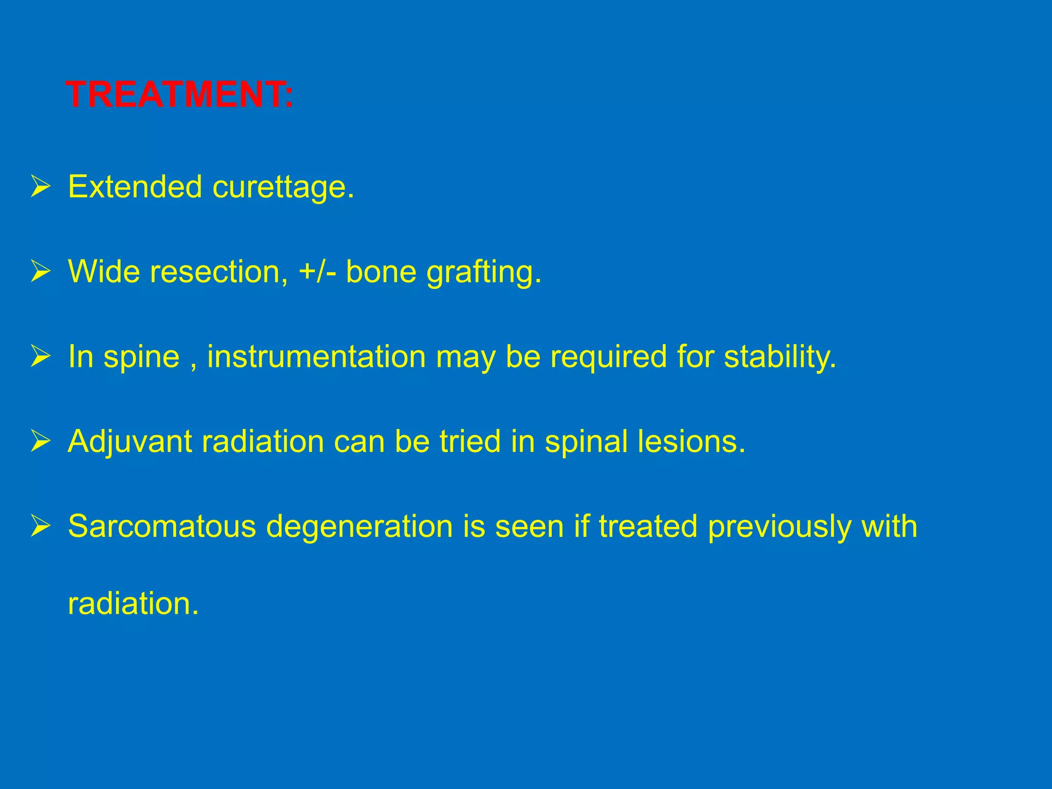 TREATMENT:
 Extended curettage.
 Wide resection, +/- bone grafting.
 In spine , instrumentation may be required for stability.
 Adjuvant radiation can be tried in spinal lesions.
 Sarcomatous degeneration is seen if treated previously with
radiation.
 