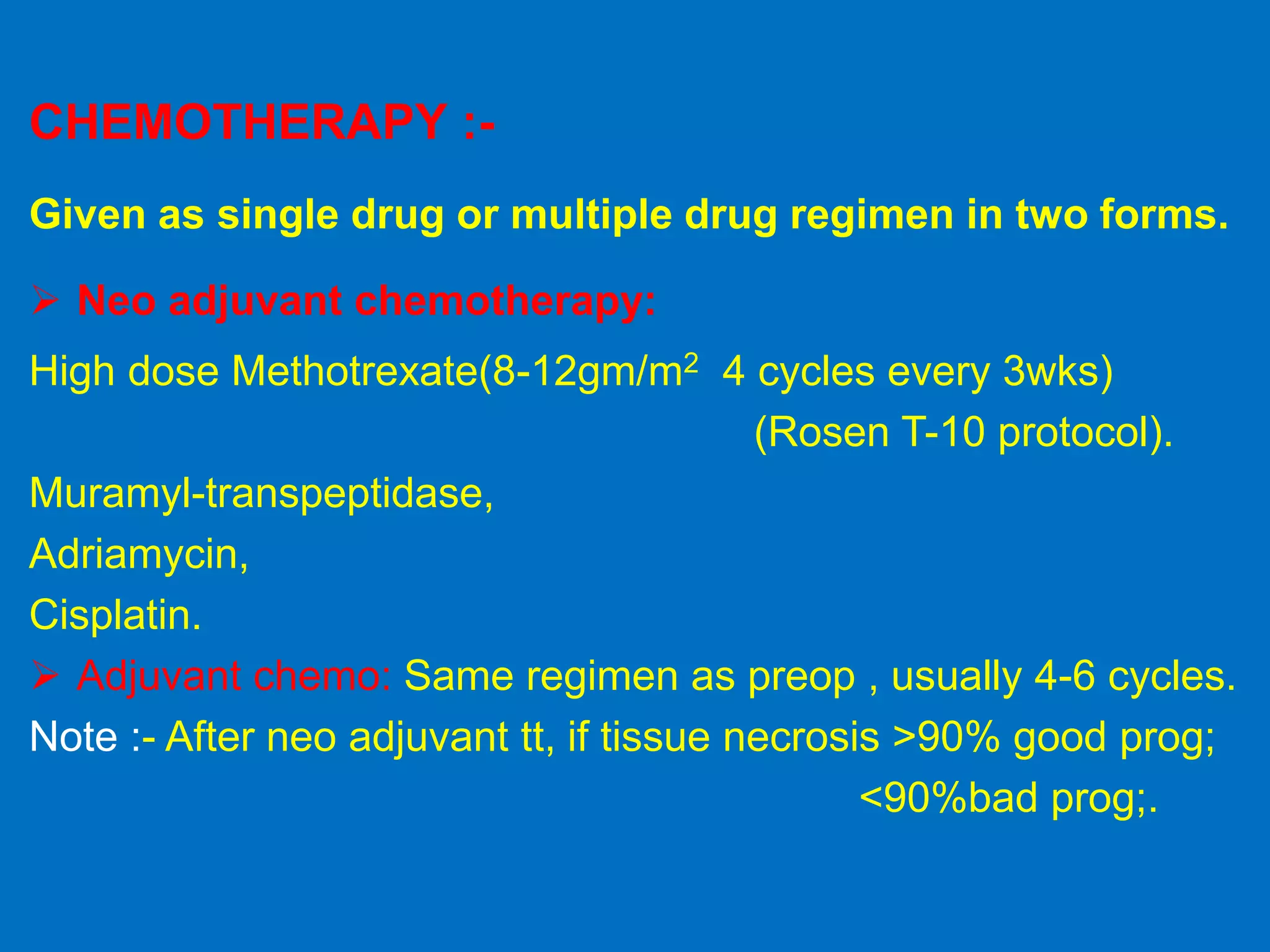 CHEMOTHERAPY :-
Given as single drug or multiple drug regimen in two forms.
 Neo adjuvant chemotherapy:
High dose Methotrexate(8-12gm/m2 4 cycles every 3wks)
(Rosen T-10 protocol).
Muramyl-transpeptidase,
Adriamycin,
Cisplatin.
 Adjuvant chemo: Same regimen as preop , usually 4-6 cycles.
Note :- After neo adjuvant tt, if tissue necrosis >90% good prog;
<90%bad prog;.
 