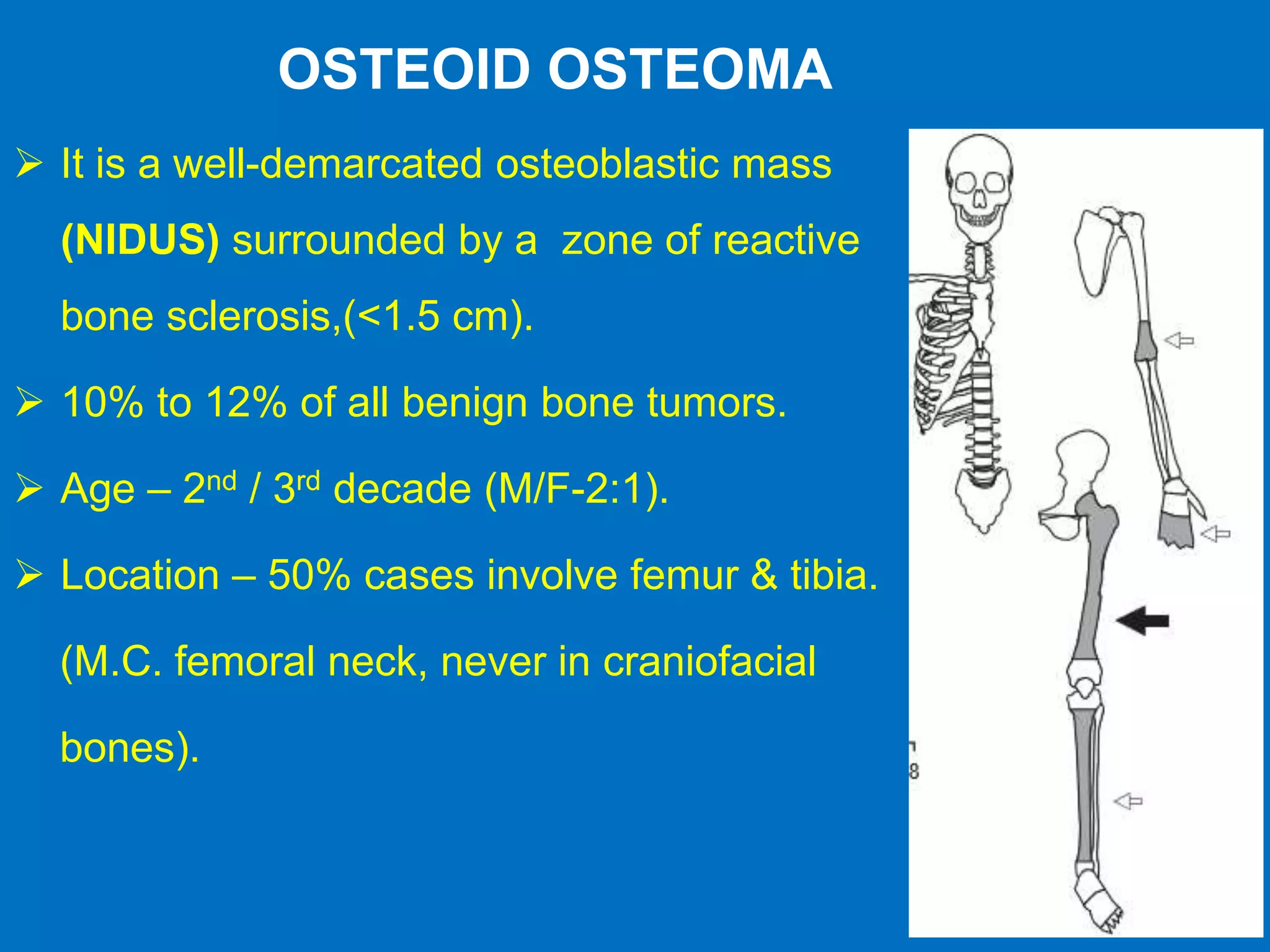 OSTEOID OSTEOMA
 It is a well-demarcated osteoblastic mass
(NIDUS) surrounded by a zone of reactive
bone sclerosis,(<1.5 cm).
 10% to 12% of all benign bone tumors.
 Age – 2nd / 3rd decade (M/F-2:1).
 Location – 50% cases involve femur & tibia.
(M.C. femoral neck, never in craniofacial
bones).
 