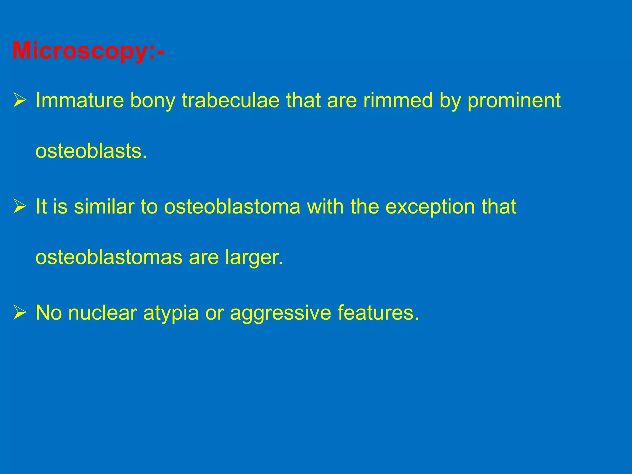 Microscopy:-
 Immature bony trabeculae that are rimmed by prominent
osteoblasts.
 It is similar to osteoblastoma with the exception that
osteoblastomas are larger.
 No nuclear atypia or aggressive features.
 