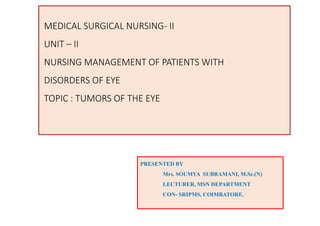 MEDICAL SURGICAL NURSING- II
UNIT – II
NURSING MANAGEMENT OF PATIENTS WITH
DISORDERS OF EYE
TOPIC : TUMORS OF THE EYE
PRESENTED BY
Mrs. SOUMYA SUBRAMANI, M.Sc.(N)
LECTURER, MSN DEPARTMENT
CON- SRIPMS, COIMBATORE.
 