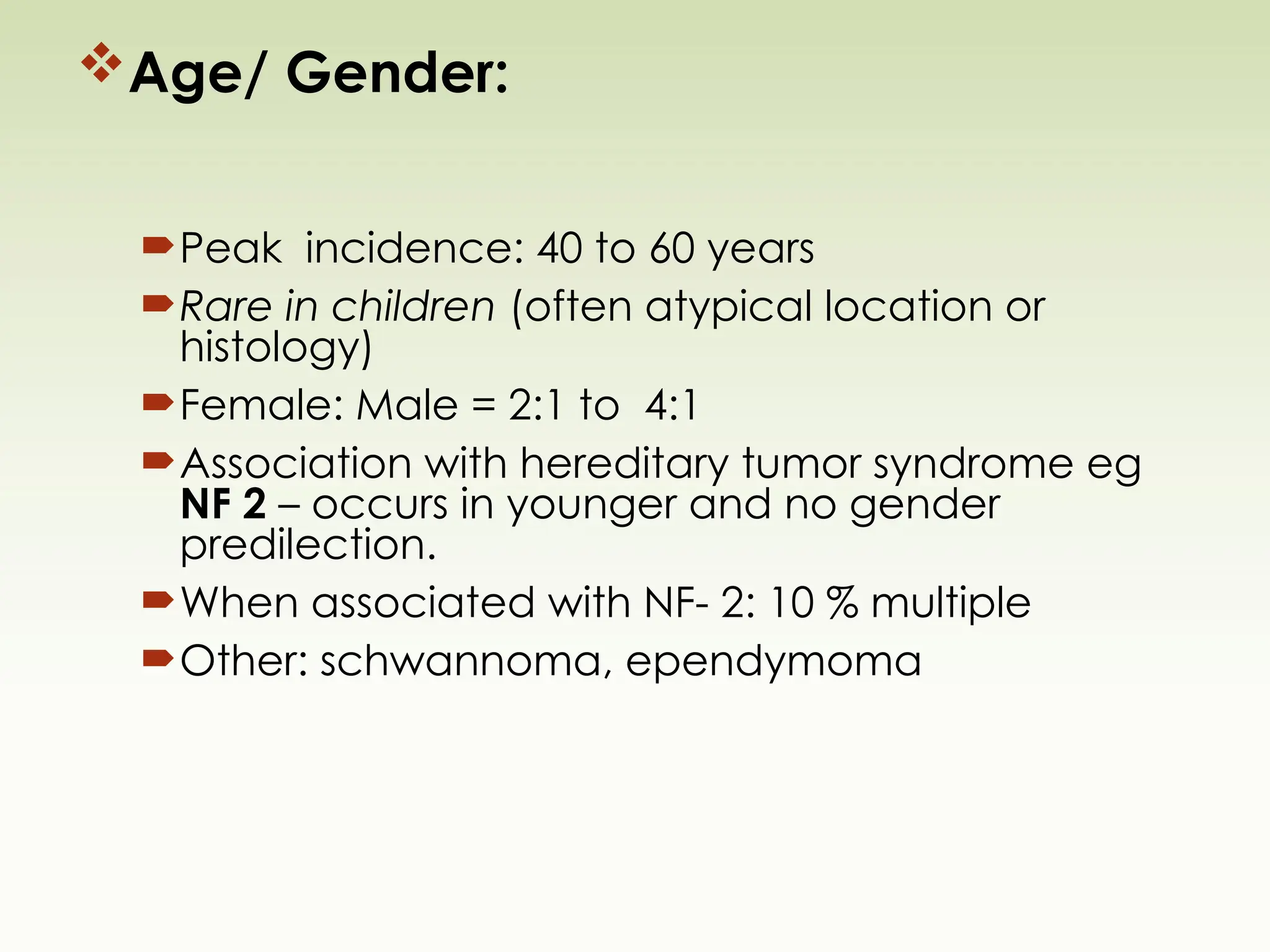 Age/ Gender:
Peak incidence: 40 to 60 years
Rare in children (often atypical location or
histology)
Female: Male = 2:1 to 4:1
Association with hereditary tumor syndrome eg
NF 2 – occurs in younger and no gender
predilection.
When associated with NF- 2: 10 % multiple
Other: schwannoma, ependymoma
 