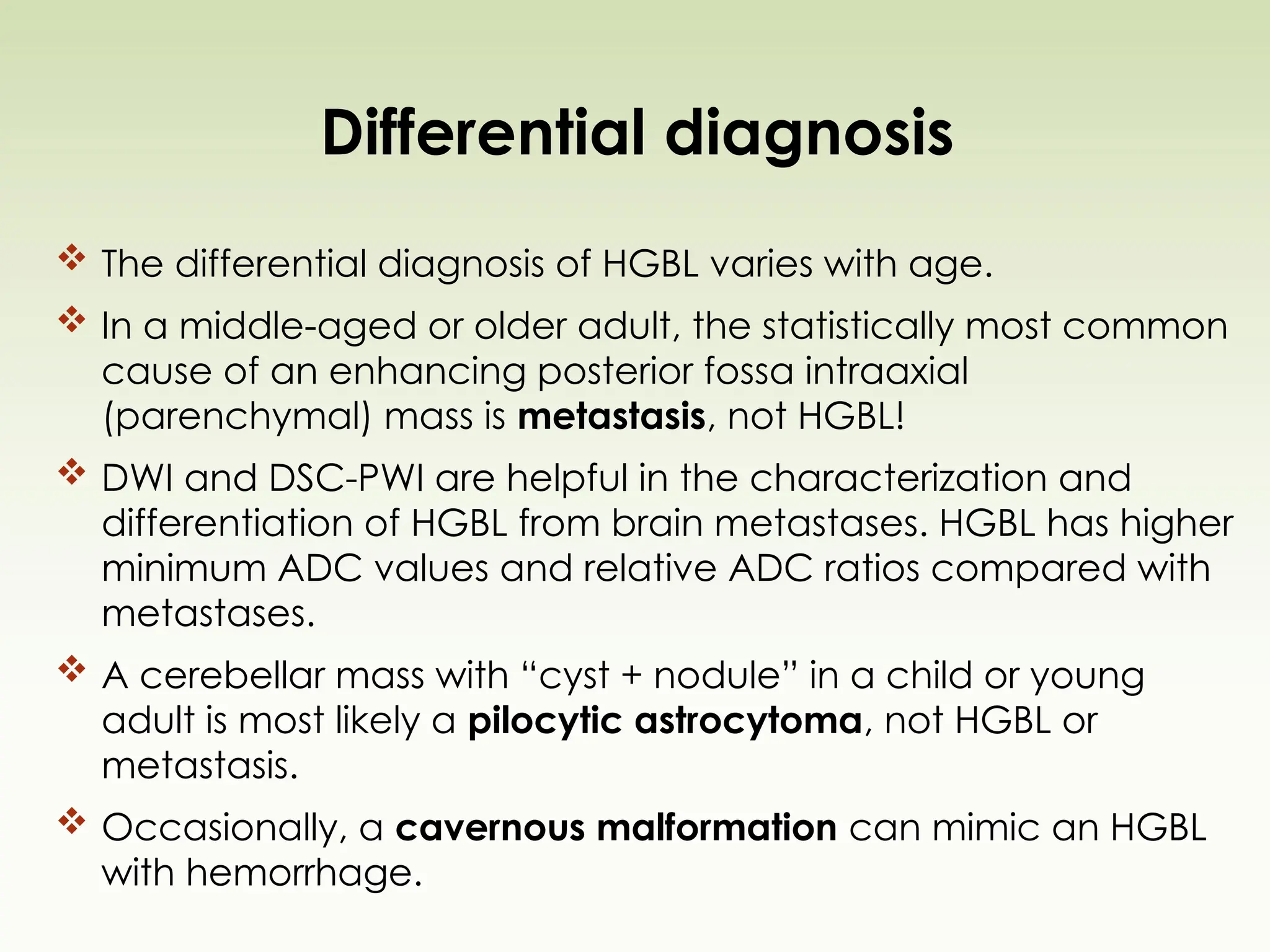 Differential diagnosis
 The differential diagnosis of HGBL varies with age.
 In a middle-aged or older adult, the statistically most common
cause of an enhancing posterior fossa intraaxial
(parenchymal) mass is metastasis, not HGBL!
 DWI and DSC-PWI are helpful in the characterization and
differentiation of HGBL from brain metastases. HGBL has higher
minimum ADC values and relative ADC ratios compared with
metastases.
 A cerebellar mass with “cyst + nodule” in a child or young
adult is most likely a pilocytic astrocytoma, not HGBL or
metastasis.
 Occasionally, a cavernous malformation can mimic an HGBL
with hemorrhage.
 