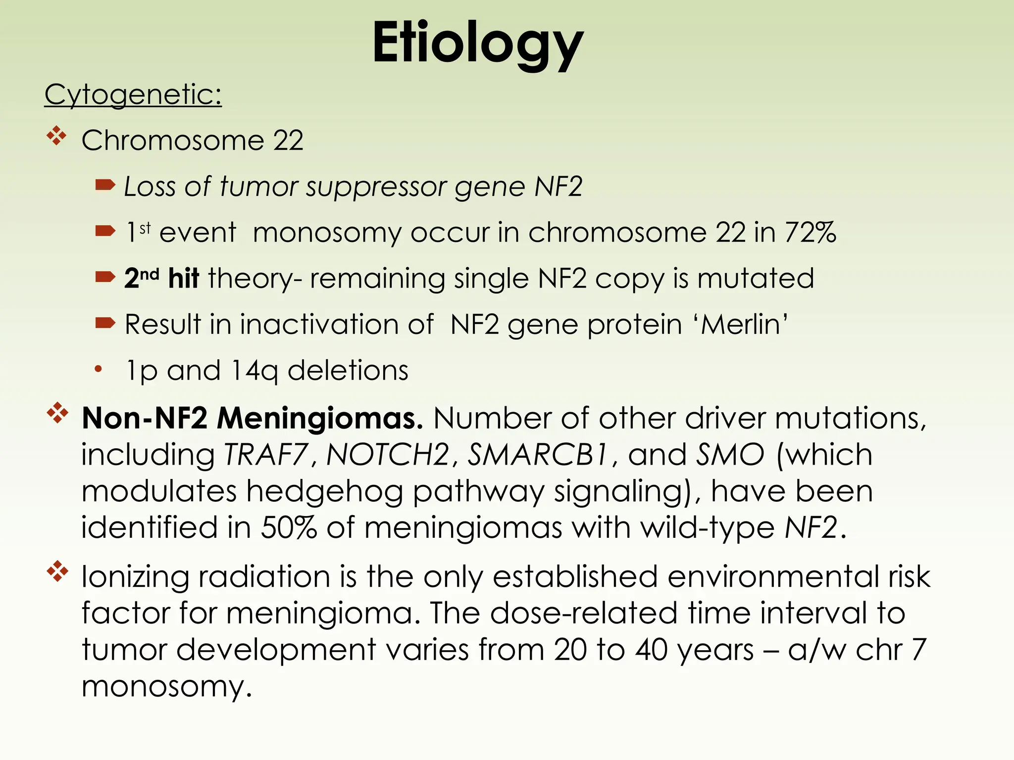 Etiology
Cytogenetic:
 Chromosome 22
 Loss of tumor suppressor gene NF2
 1st
event monosomy occur in chromosome 22 in 72%
 2nd
hit theory- remaining single NF2 copy is mutated
 Result in inactivation of NF2 gene protein ‘Merlin’
• 1p and 14q deletions
 Non-NF2 Meningiomas. Number of other driver mutations,
including TRAF7, NOTCH2, SMARCB1, and SMO (which
modulates hedgehog pathway signaling), have been
identified in 50% of meningiomas with wild-type NF2.
 Ionizing radiation is the only established environmental risk
factor for meningioma. The dose-related time interval to
tumor development varies from 20 to 40 years – a/w chr 7
monosomy.
 
