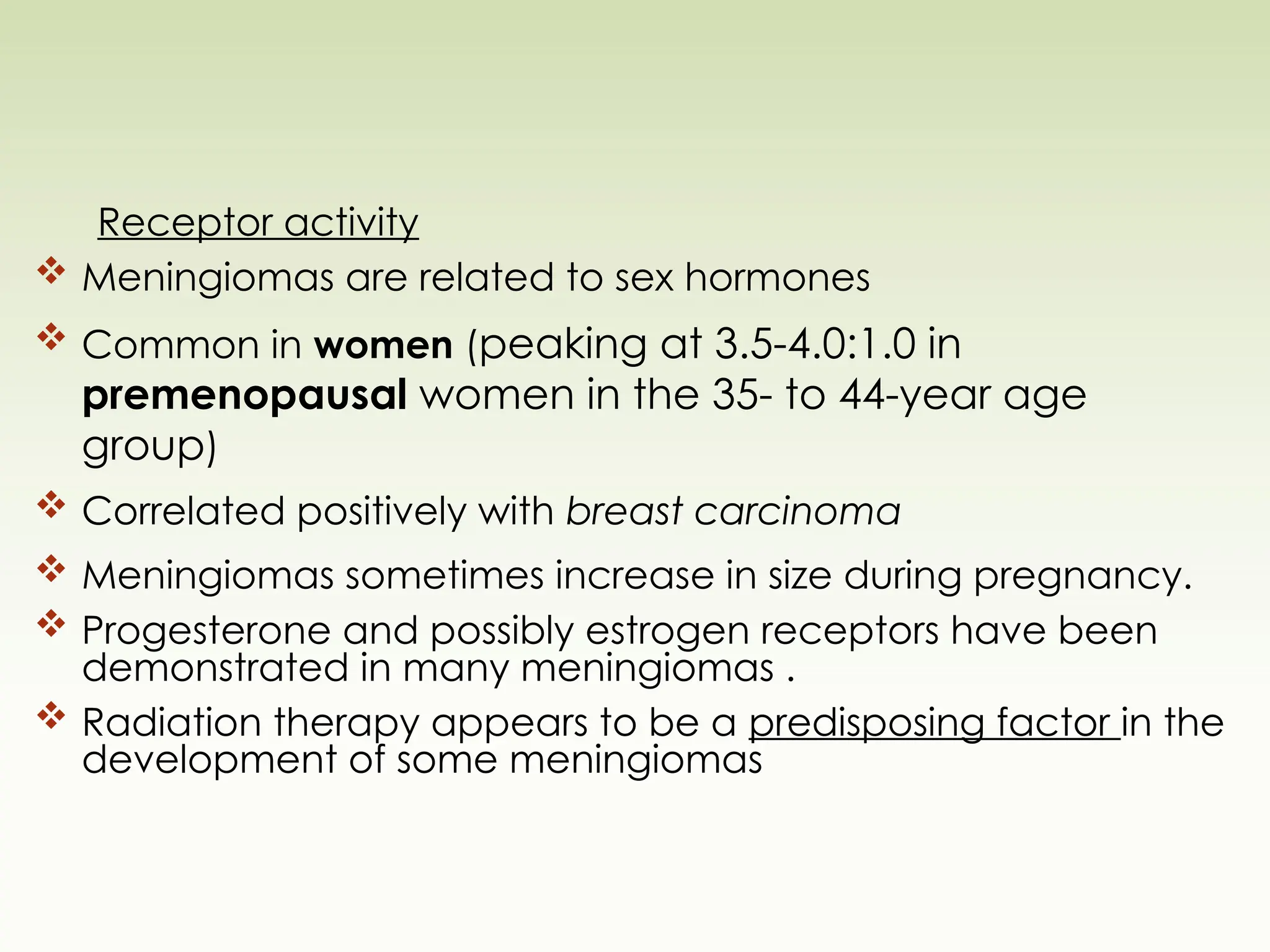 Receptor activity
 Meningiomas are related to sex hormones
 Common in women (peaking at 3.5-4.0:1.0 in
premenopausal women in the 35- to 44-year age
group)
 Correlated positively with breast carcinoma
 Meningiomas sometimes increase in size during pregnancy.
 Progesterone and possibly estrogen receptors have been
demonstrated in many meningiomas .
 Radiation therapy appears to be a predisposing factor in the
development of some meningiomas
 