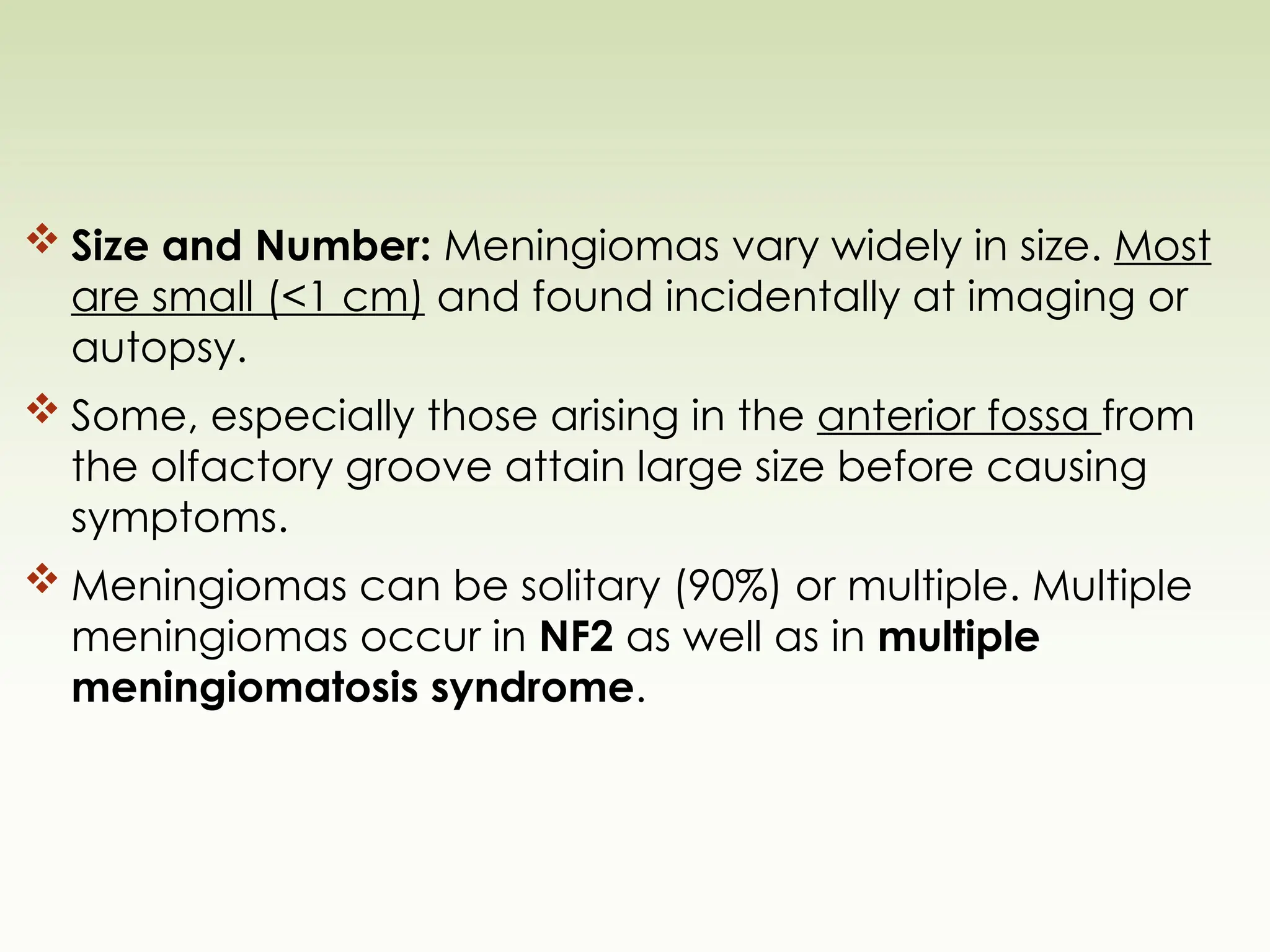  Size and Number: Meningiomas vary widely in size. Most
are small (<1 cm) and found incidentally at imaging or
autopsy.
 Some, especially those arising in the anterior fossa from
the olfactory groove attain large size before causing
symptoms.
 Meningiomas can be solitary (90%) or multiple. Multiple
meningiomas occur in NF2 as well as in multiple
meningiomatosis syndrome.
 