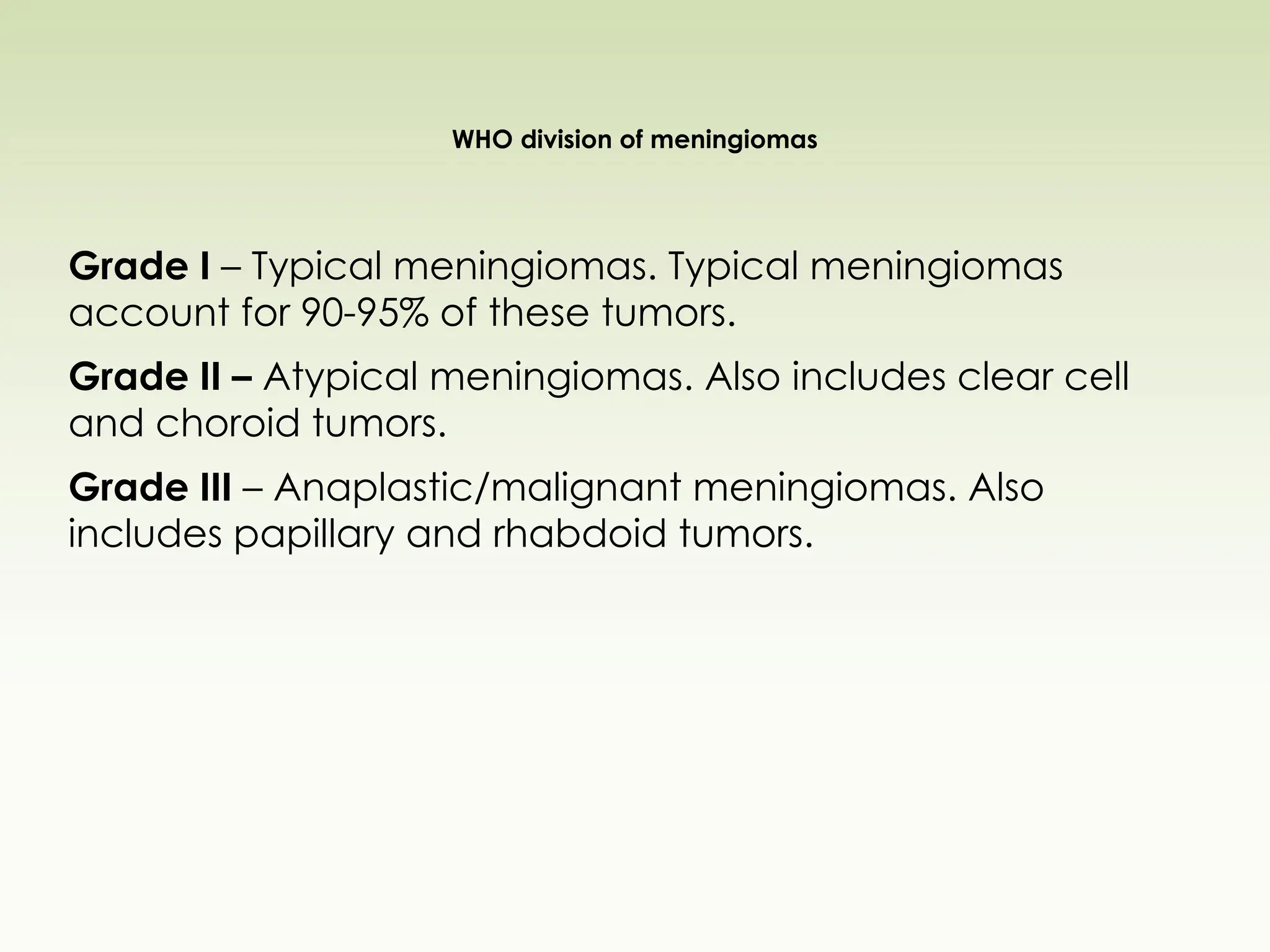 WHO division of meningiomas
Grade I – Typical meningiomas. Typical meningiomas
account for 90-95% of these tumors.
Grade II – Atypical meningiomas. Also includes clear cell
and choroid tumors.
Grade III – Anaplastic/malignant meningiomas. Also
includes papillary and rhabdoid tumors.
 