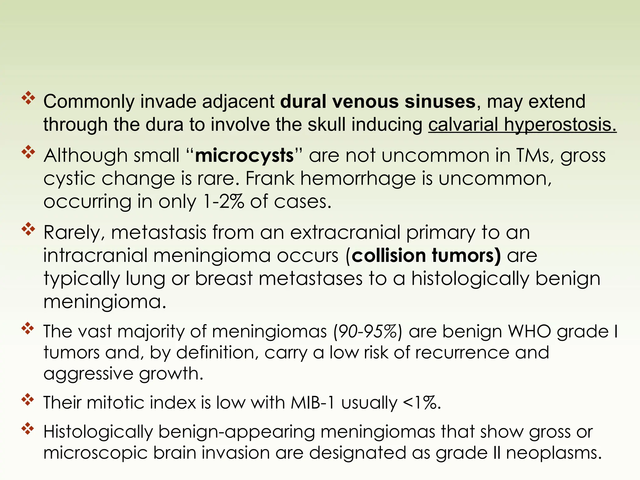  Commonly invade adjacent dural venous sinuses, may extend
through the dura to involve the skull inducing calvarial hyperostosis.
 Although small “microcysts” are not uncommon in TMs, gross
cystic change is rare. Frank hemorrhage is uncommon,
occurring in only 1-2% of cases.
 Rarely, metastasis from an extracranial primary to an
intracranial meningioma occurs (collision tumors) are
typically lung or breast metastases to a histologically benign
meningioma.
 The vast majority of meningiomas (90-95%) are benign WHO grade I
tumors and, by definition, carry a low risk of recurrence and
aggressive growth.
 Their mitotic index is low with MIB-1 usually <1%.
 Histologically benign-appearing meningiomas that show gross or
microscopic brain invasion are designated as grade II neoplasms.
 