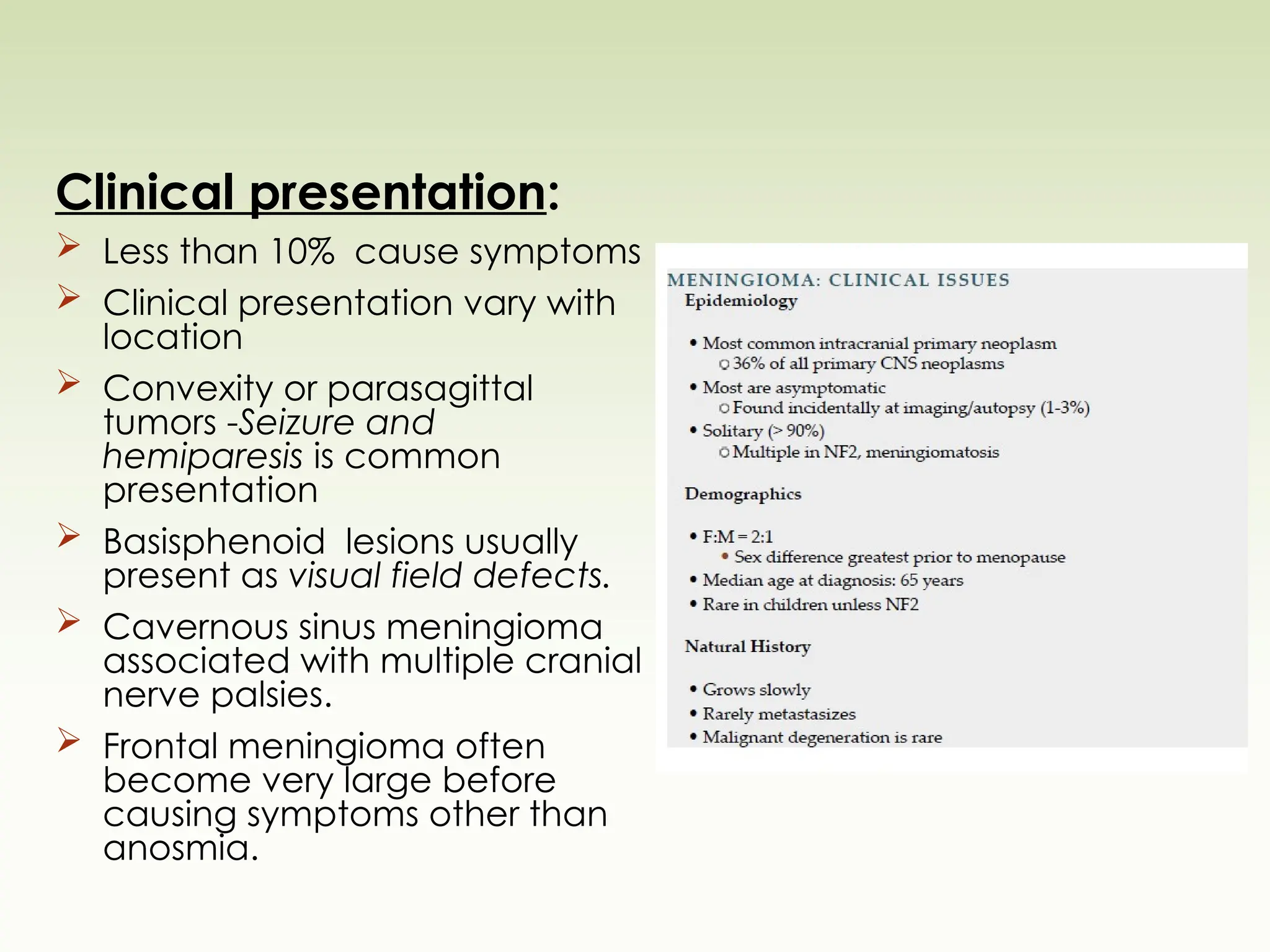 Clinical presentation:
 Less than 10% cause symptoms
 Clinical presentation vary with
location
 Convexity or parasagittal
tumors -Seizure and
hemiparesis is common
presentation
 Basisphenoid lesions usually
present as visual field defects.
 Cavernous sinus meningioma
associated with multiple cranial
nerve palsies.
 Frontal meningioma often
become very large before
causing symptoms other than
anosmia.
 