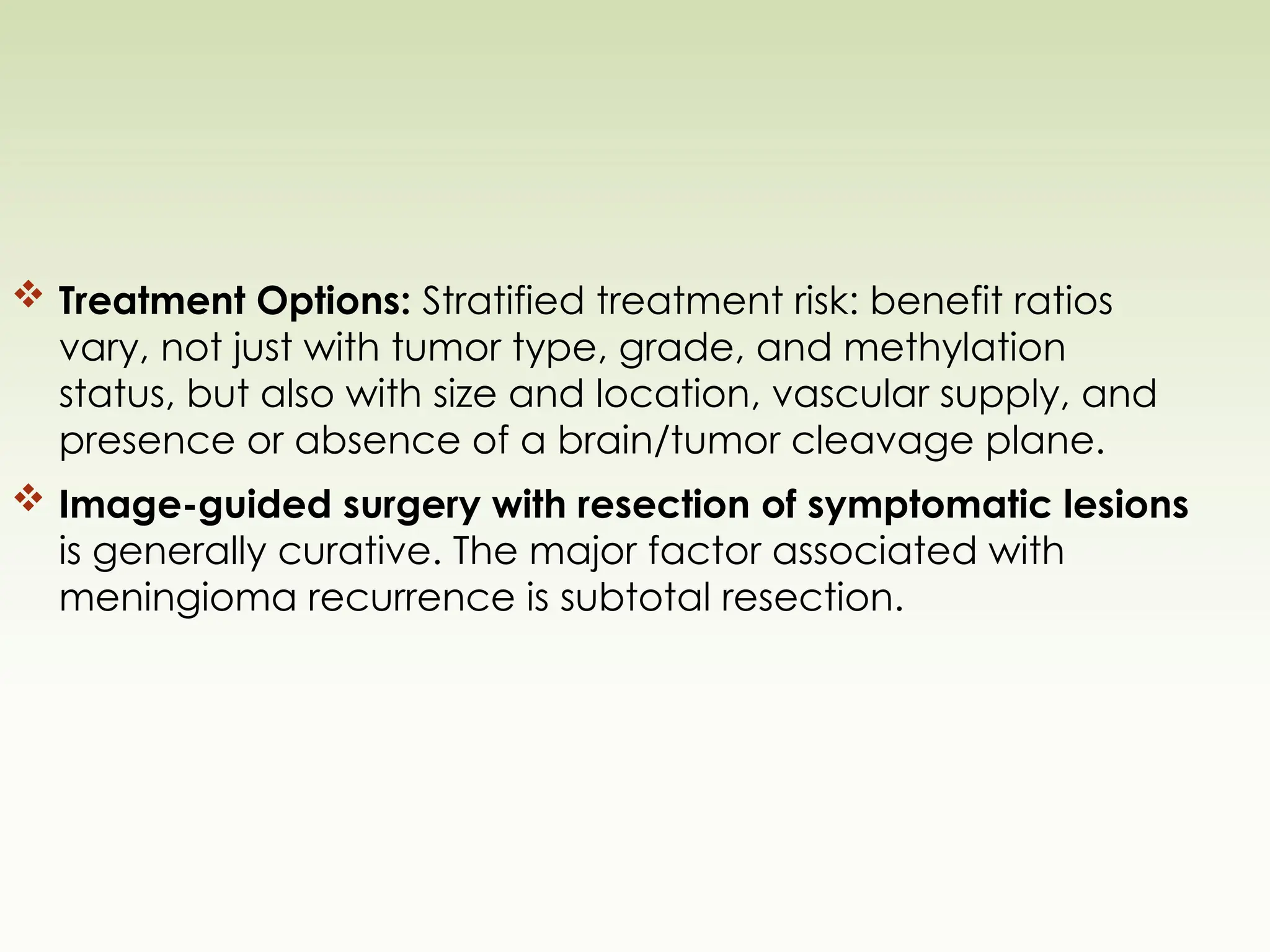  Treatment Options: Stratified treatment risk: benefit ratios
vary, not just with tumor type, grade, and methylation
status, but also with size and location, vascular supply, and
presence or absence of a brain/tumor cleavage plane.
 Image-guided surgery with resection of symptomatic lesions
is generally curative. The major factor associated with
meningioma recurrence is subtotal resection.
 