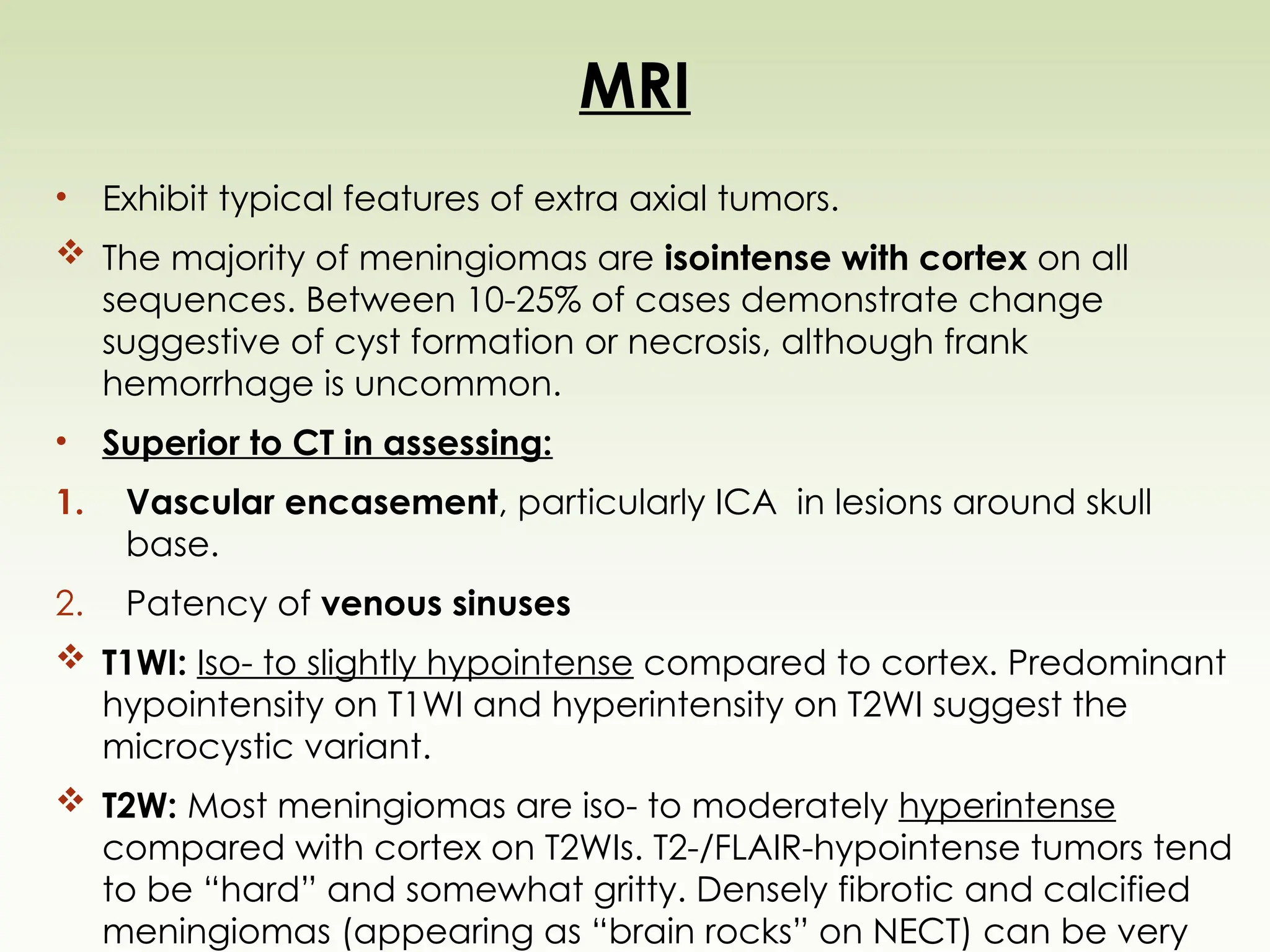 MRI
• Exhibit typical features of extra axial tumors.
 The majority of meningiomas are isointense with cortex on all
sequences. Between 10-25% of cases demonstrate change
suggestive of cyst formation or necrosis, although frank
hemorrhage is uncommon.
• Superior to CT in assessing:
1. Vascular encasement, particularly ICA in lesions around skull
base.
2. Patency of venous sinuses
 T1WI: Iso- to slightly hypointense compared to cortex. Predominant
hypointensity on T1WI and hyperintensity on T2WI suggest the
microcystic variant.
 T2W: Most meningiomas are iso- to moderately hyperintense
compared with cortex on T2WIs. T2-/FLAIR-hypointense tumors tend
to be “hard” and somewhat gritty. Densely fibrotic and calcified
meningiomas (appearing as “brain rocks” on NECT) can be very
 
