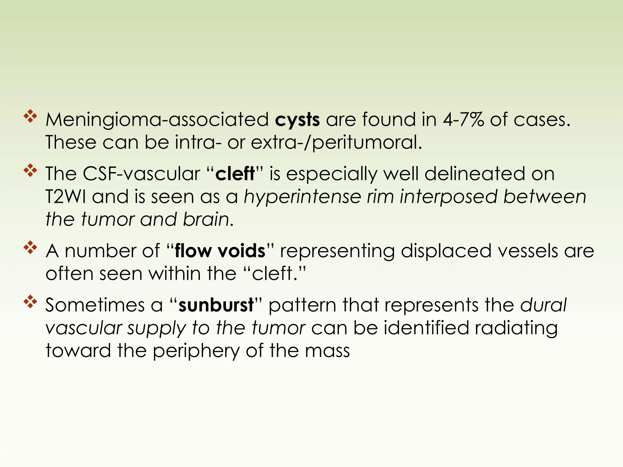  Meningioma-associated cysts are found in 4-7% of cases.
These can be intra- or extra-/peritumoral.
 The CSF-vascular “cleft” is especially well delineated on
T2WI and is seen as a hyperintense rim interposed between
the tumor and brain.
 A number of “flow voids” representing displaced vessels are
often seen within the “cleft.”
 Sometimes a “sunburst” pattern that represents the dural
vascular supply to the tumor can be identified radiating
toward the periphery of the mass
 
