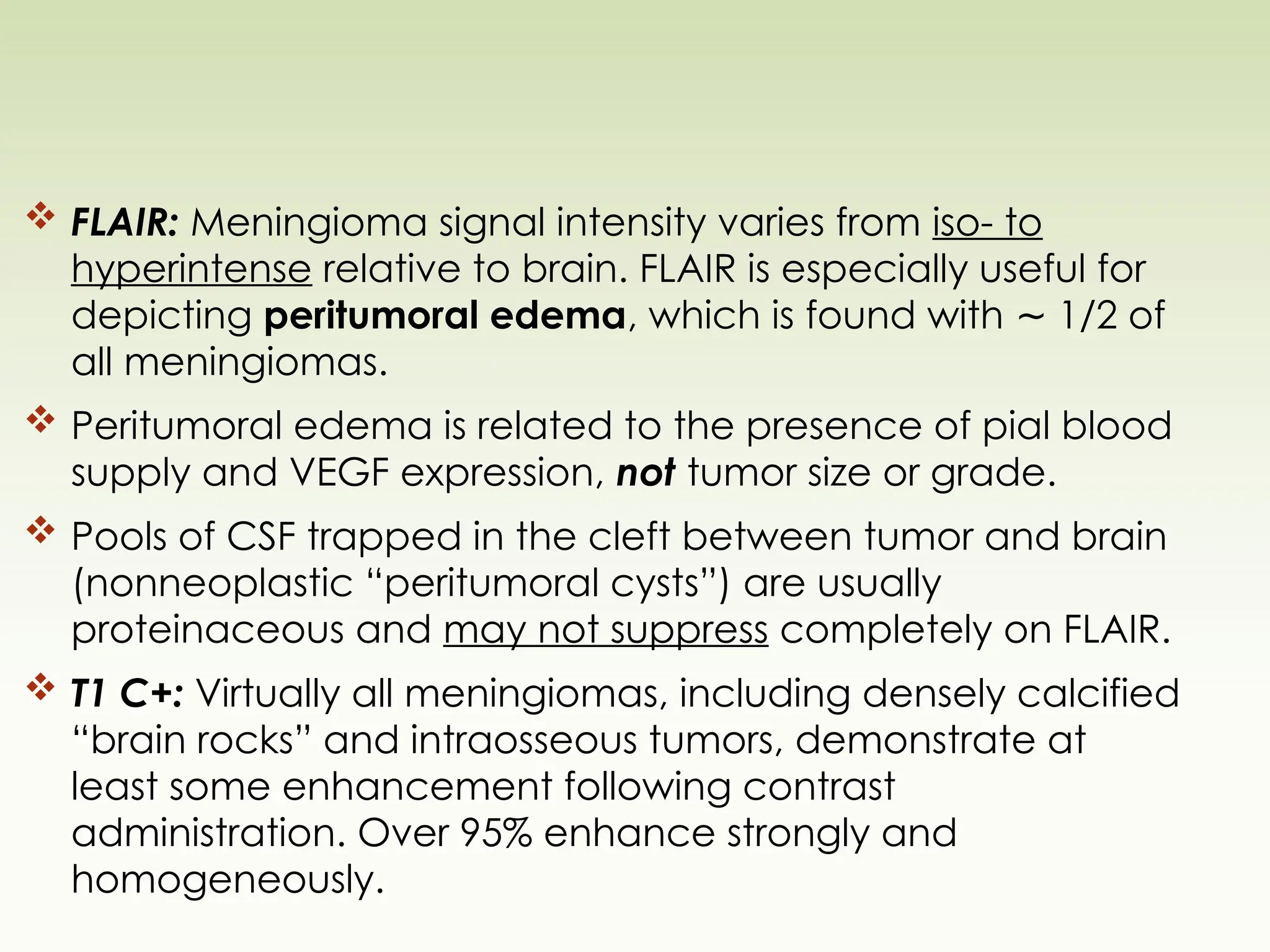  FLAIR: Meningioma signal intensity varies from iso- to
hyperintense relative to brain. FLAIR is especially useful for
depicting peritumoral edema, which is found with 1/2 of
∼
all meningiomas.
 Peritumoral edema is related to the presence of pial blood
supply and VEGF expression, not tumor size or grade.
 Pools of CSF trapped in the cleft between tumor and brain
(nonneoplastic “peritumoral cysts”) are usually
proteinaceous and may not suppress completely on FLAIR.
 T1 C+: Virtually all meningiomas, including densely calcified
“brain rocks” and intraosseous tumors, demonstrate at
least some enhancement following contrast
administration. Over 95% enhance strongly and
homogeneously.
 