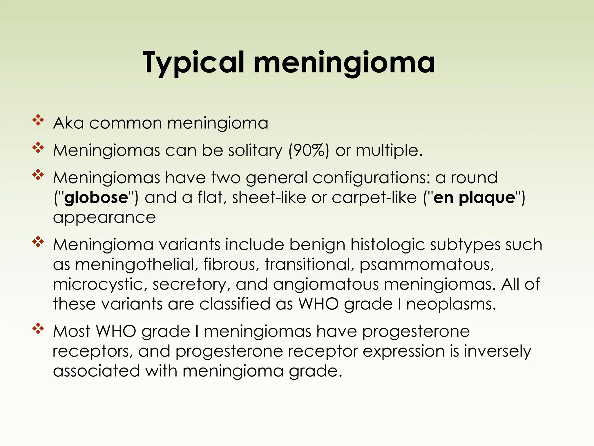 Typical meningioma
 Aka common meningioma
 Meningiomas can be solitary (90%) or multiple.
 Meningiomas have two general configurations: a round
("globose") and a flat, sheet-like or carpet-like ("en plaque")
appearance
 Meningioma variants include benign histologic subtypes such
as meningothelial, fibrous, transitional, psammomatous,
microcystic, secretory, and angiomatous meningiomas. All of
these variants are classified as WHO grade I neoplasms.
 Most WHO grade I meningiomas have progesterone
receptors, and progesterone receptor expression is inversely
associated with meningioma grade.
 