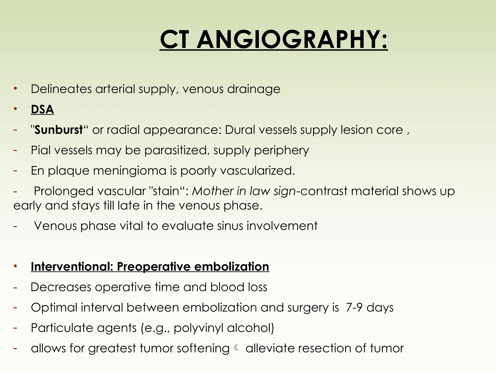 CT ANGIOGRAPHY:
• Delineates arterial supply, venous drainage
• DSA
- "Sunburst“ or radial appearance: Dural vessels supply lesion core ,
- Pial vessels may be parasitized, supply periphery
- En plaque meningioma is poorly vascularized.
- Prolonged vascular "stain“: Mother in law sign-contrast material shows up
early and stays till late in the venous phase.
- Venous phase vital to evaluate sinus involvement
• Interventional: Preoperative embolization
- Decreases operative time and blood loss
- Optimal interval between embolization and surgery is 7-9 days
- Particulate agents (e.g., polyvinyl alcohol)
- allows for greatest tumor softening alleviate resection of tumor
 