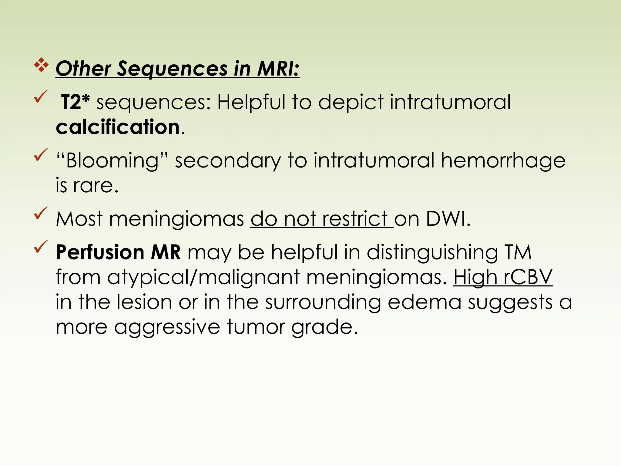  Other Sequences in MRI:
 T2* sequences: Helpful to depict intratumoral
calcification.
 “Blooming” secondary to intratumoral hemorrhage
is rare.
 Most meningiomas do not restrict on DWI.
 Perfusion MR may be helpful in distinguishing TM
from atypical/malignant meningiomas. High rCBV
in the lesion or in the surrounding edema suggests a
more aggressive tumor grade.
 