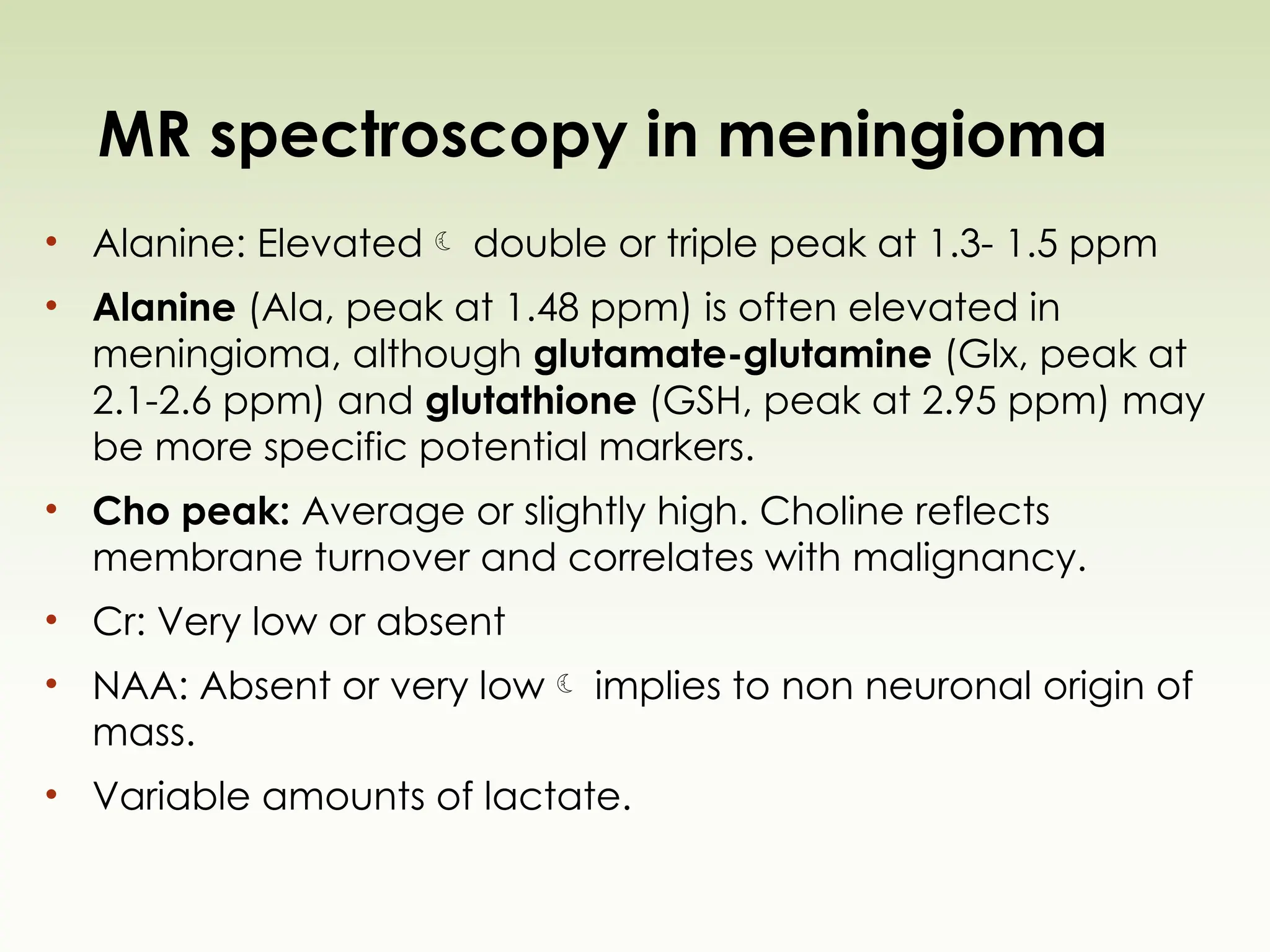 MR spectroscopy in meningioma
• Alanine: Elevated double or triple peak at 1.3- 1.5 ppm
• Alanine (Ala, peak at 1.48 ppm) is often elevated in
meningioma, although glutamate-glutamine (Glx, peak at
2.1-2.6 ppm) and glutathione (GSH, peak at 2.95 ppm) may
be more specific potential markers.
• Cho peak: Average or slightly high. Choline reflects
membrane turnover and correlates with malignancy.
• Cr: Very low or absent
• NAA: Absent or very low implies to non neuronal origin of
mass.
• Variable amounts of lactate.
 