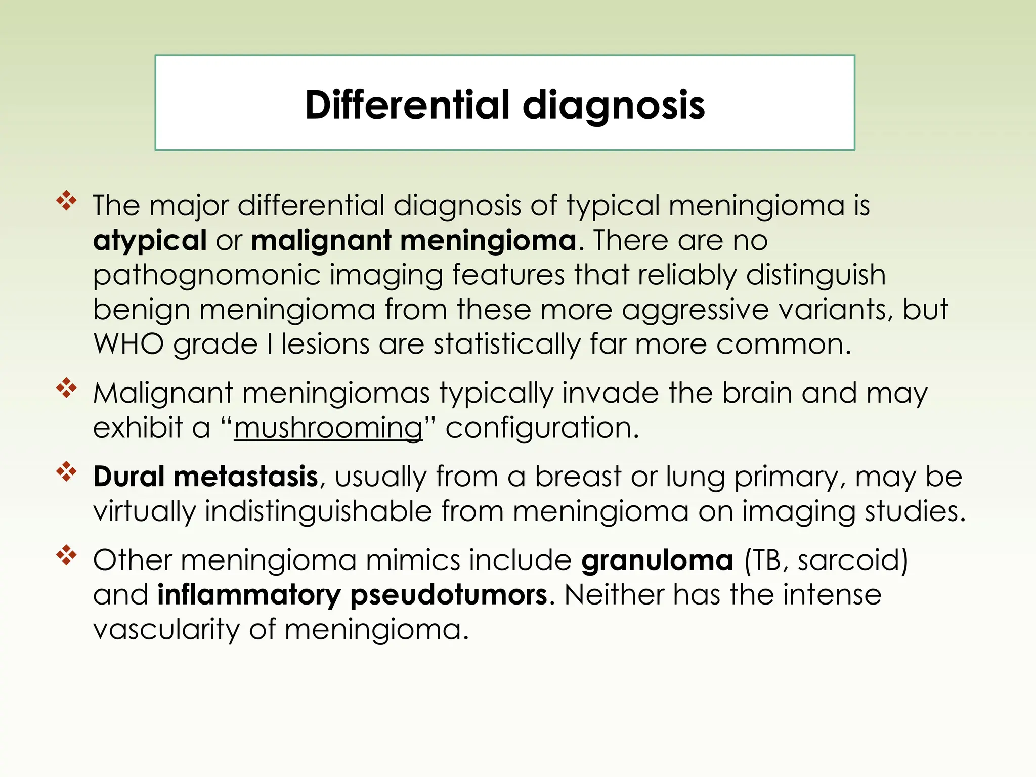  The major differential diagnosis of typical meningioma is
atypical or malignant meningioma. There are no
pathognomonic imaging features that reliably distinguish
benign meningioma from these more aggressive variants, but
WHO grade I lesions are statistically far more common.
 Malignant meningiomas typically invade the brain and may
exhibit a “mushrooming” configuration.
 Dural metastasis, usually from a breast or lung primary, may be
virtually indistinguishable from meningioma on imaging studies.
 Other meningioma mimics include granuloma (TB, sarcoid)
and inflammatory pseudotumors. Neither has the intense
vascularity of meningioma.
Differential diagnosis
 