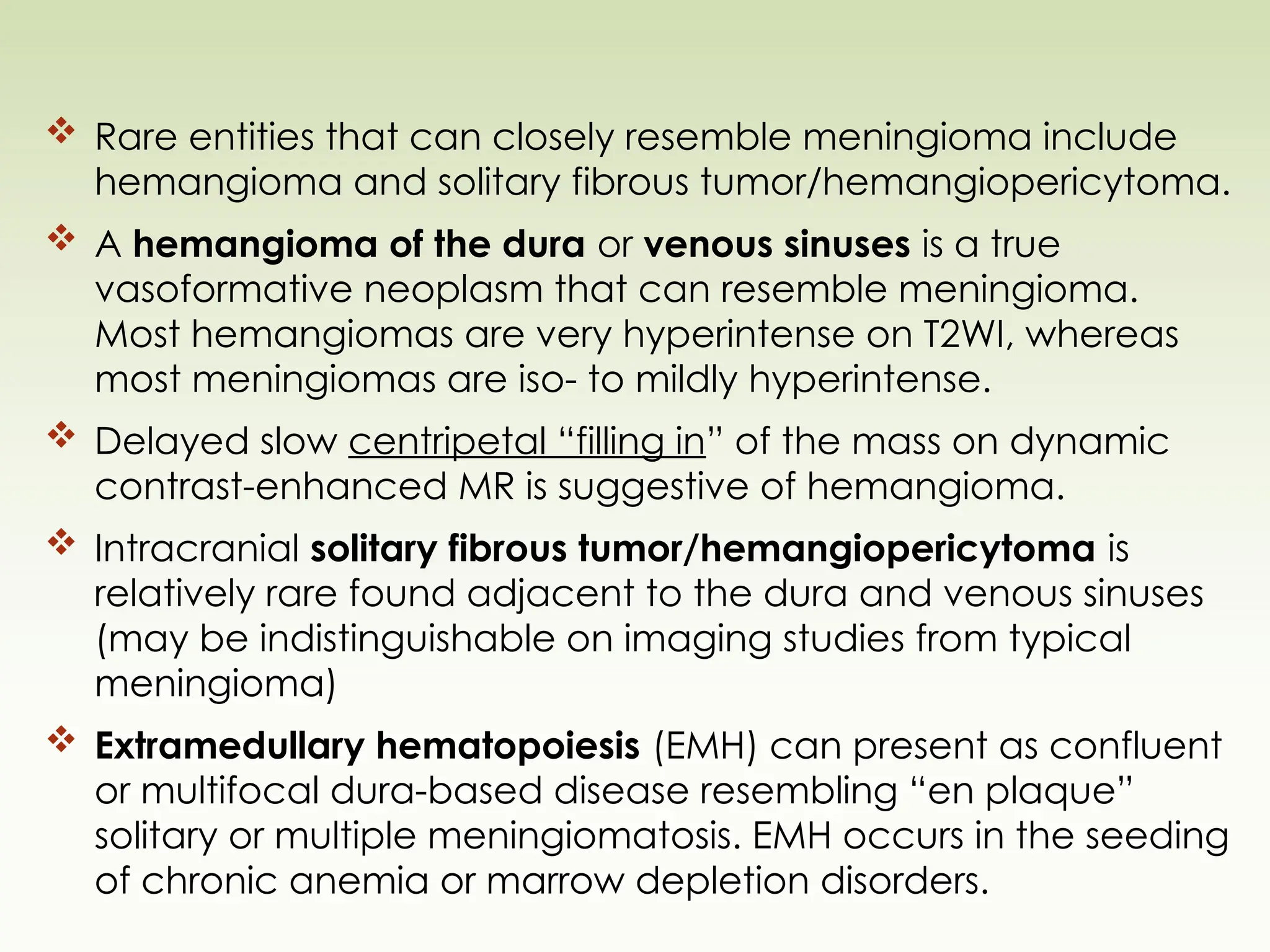  Rare entities that can closely resemble meningioma include
hemangioma and solitary fibrous tumor/hemangiopericytoma.
 A hemangioma of the dura or venous sinuses is a true
vasoformative neoplasm that can resemble meningioma.
Most hemangiomas are very hyperintense on T2WI, whereas
most meningiomas are iso- to mildly hyperintense.
 Delayed slow centripetal “filling in” of the mass on dynamic
contrast-enhanced MR is suggestive of hemangioma.
 Intracranial solitary fibrous tumor/hemangiopericytoma is
relatively rare found adjacent to the dura and venous sinuses
(may be indistinguishable on imaging studies from typical
meningioma)
 Extramedullary hematopoiesis (EMH) can present as confluent
or multifocal dura-based disease resembling “en plaque”
solitary or multiple meningiomatosis. EMH occurs in the seeding
of chronic anemia or marrow depletion disorders.
 