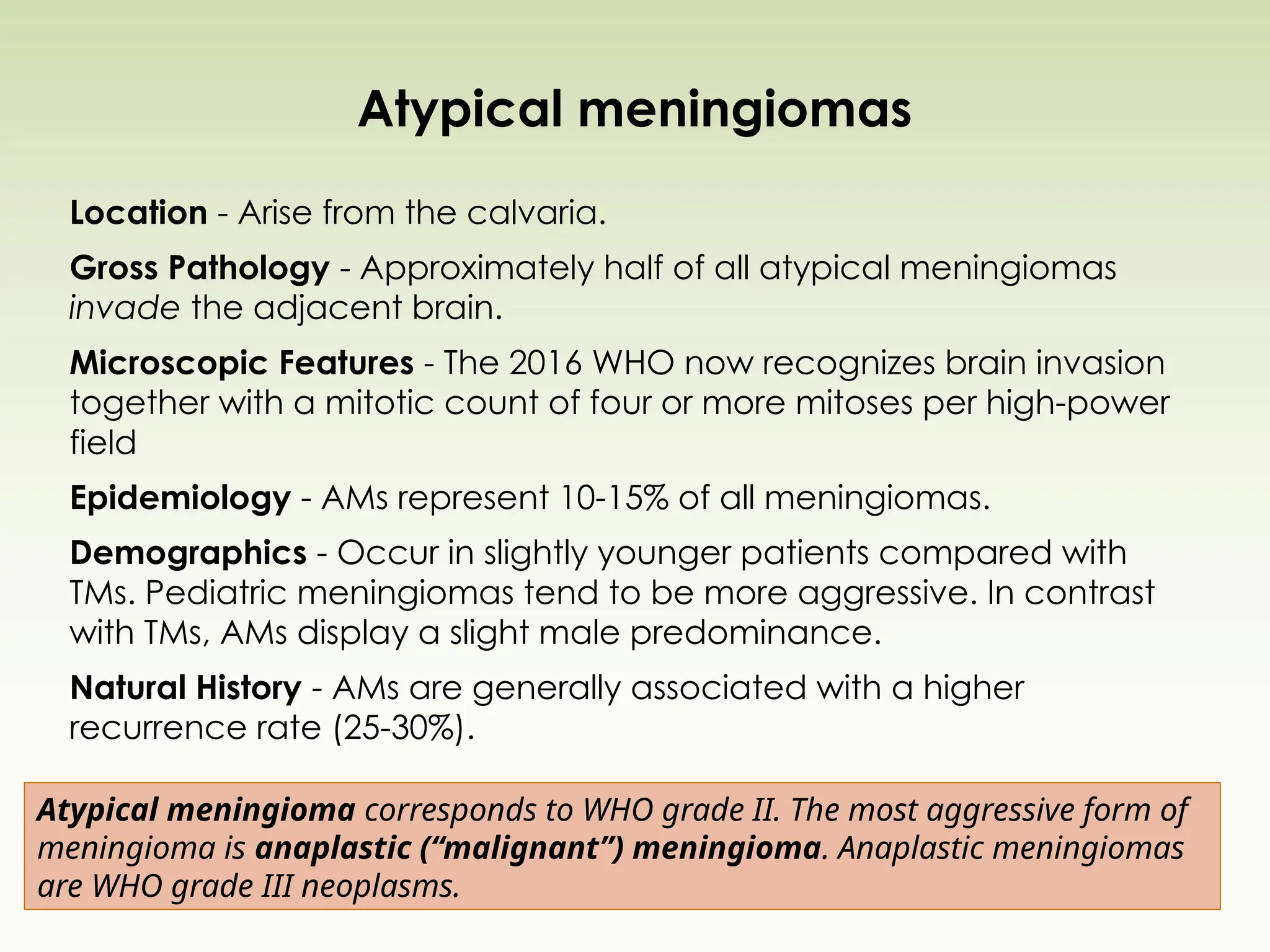 Atypical meningiomas
Location - Arise from the calvaria.
Gross Pathology - Approximately half of all atypical meningiomas
invade the adjacent brain.
Microscopic Features - The 2016 WHO now recognizes brain invasion
together with a mitotic count of four or more mitoses per high-power
field
Epidemiology - AMs represent 10-15% of all meningiomas.
Demographics - Occur in slightly younger patients compared with
TMs. Pediatric meningiomas tend to be more aggressive. In contrast
with TMs, AMs display a slight male predominance.
Natural History - AMs are generally associated with a higher
recurrence rate (25-30%).
Atypical meningioma corresponds to WHO grade II. The most aggressive form of
meningioma is anaplastic (“malignant”) meningioma. Anaplastic meningiomas
are WHO grade III neoplasms.
 
