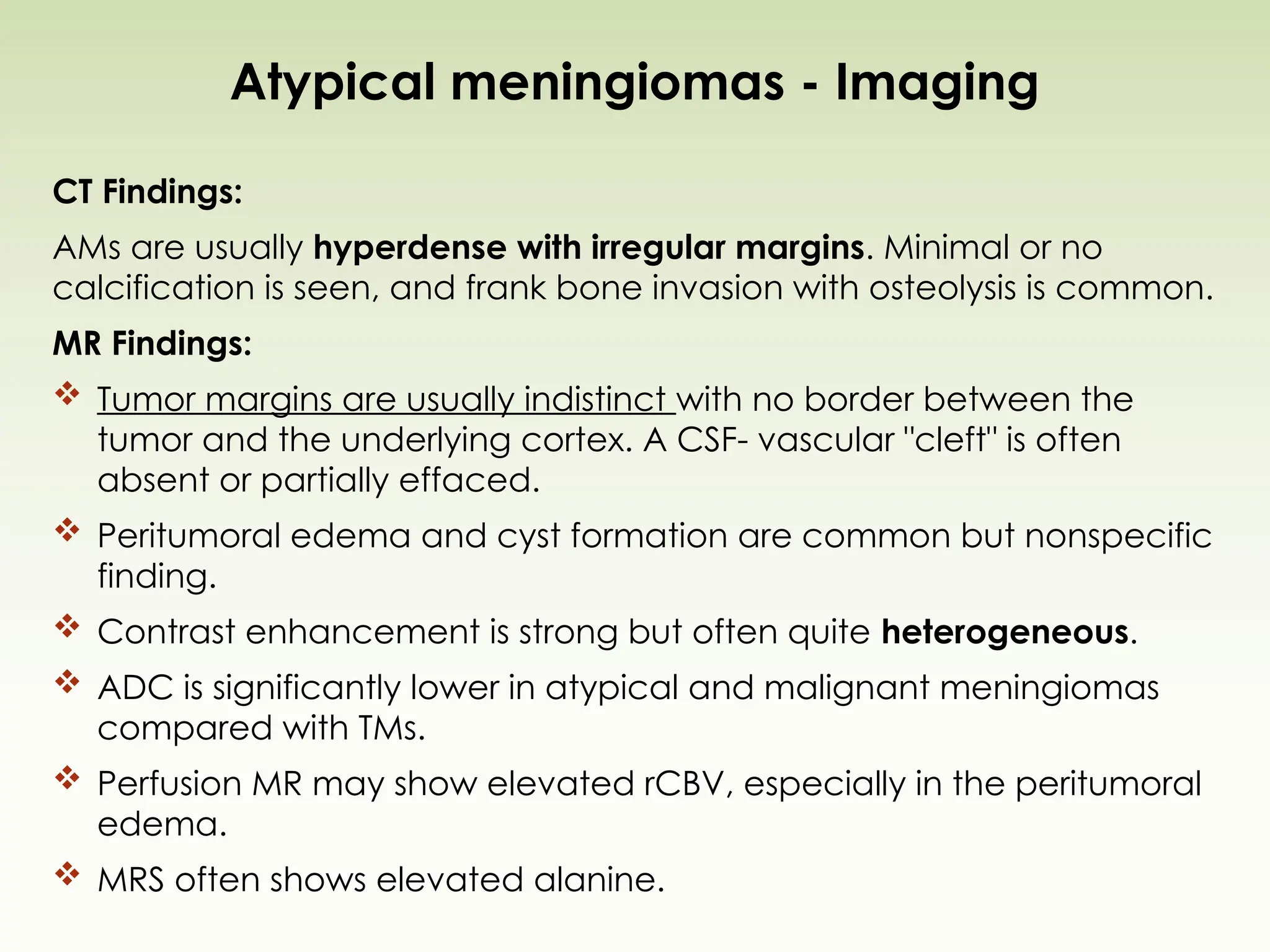 Atypical meningiomas - Imaging
CT Findings:
AMs are usually hyperdense with irregular margins. Minimal or no
calcification is seen, and frank bone invasion with osteolysis is common.
MR Findings:
 Tumor margins are usually indistinct with no border between the
tumor and the underlying cortex. A CSF- vascular "cleft" is often
absent or partially effaced.
 Peritumoral edema and cyst formation are common but nonspecific
finding.
 Contrast enhancement is strong but often quite heterogeneous.
 ADC is significantly lower in atypical and malignant meningiomas
compared with TMs.
 Perfusion MR may show elevated rCBV, especially in the peritumoral
edema.
 MRS often shows elevated alanine.
 