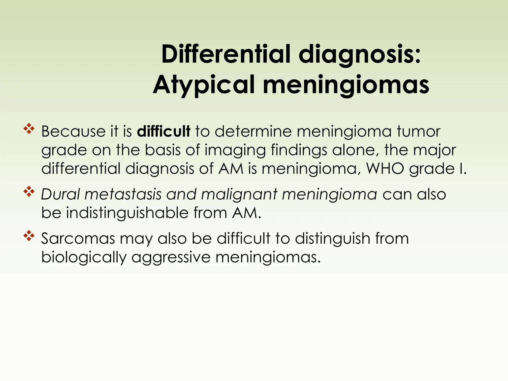 Differential diagnosis:
Atypical meningiomas
 Because it is difficult to determine meningioma tumor
grade on the basis of imaging findings alone, the major
differential diagnosis of AM is meningioma, WHO grade I.
 Dural metastasis and malignant meningioma can also
be indistinguishable from AM.
 Sarcomas may also be difficult to distinguish from
biologically aggressive meningiomas.
 
