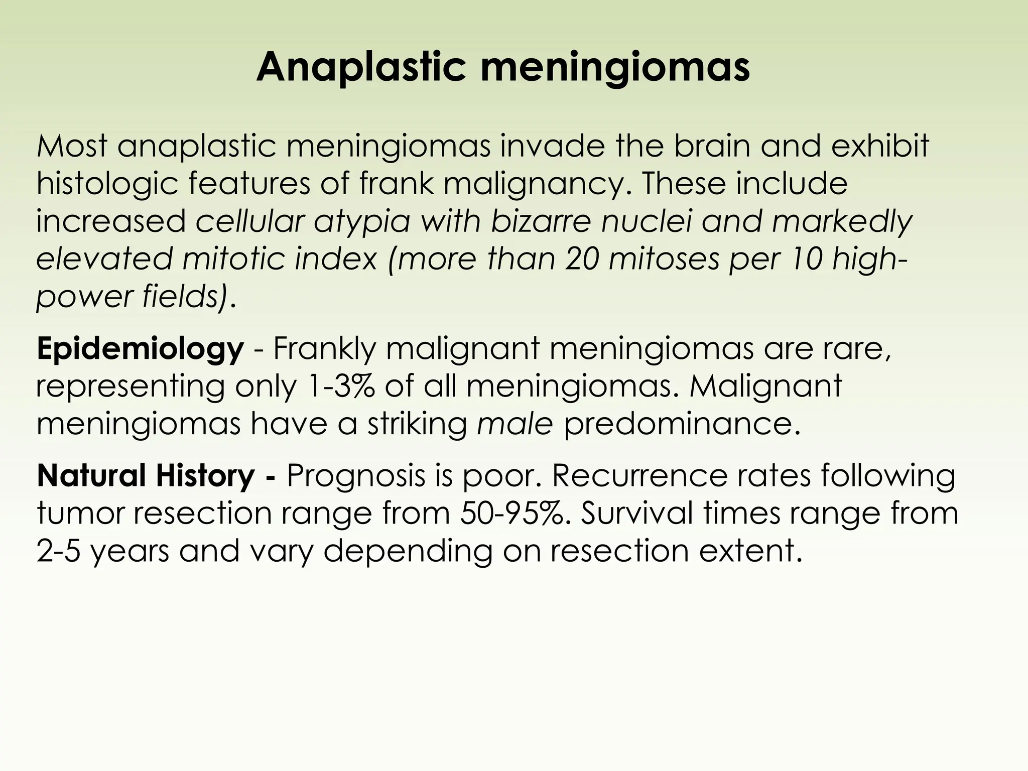 Anaplastic meningiomas
Most anaplastic meningiomas invade the brain and exhibit
histologic features of frank malignancy. These include
increased cellular atypia with bizarre nuclei and markedly
elevated mitotic index (more than 20 mitoses per 10 high-
power fields).
Epidemiology - Frankly malignant meningiomas are rare,
representing only 1-3% of all meningiomas. Malignant
meningiomas have a striking male predominance.
Natural History - Prognosis is poor. Recurrence rates following
tumor resection range from 50-95%. Survival times range from
2-5 years and vary depending on resection extent.
 