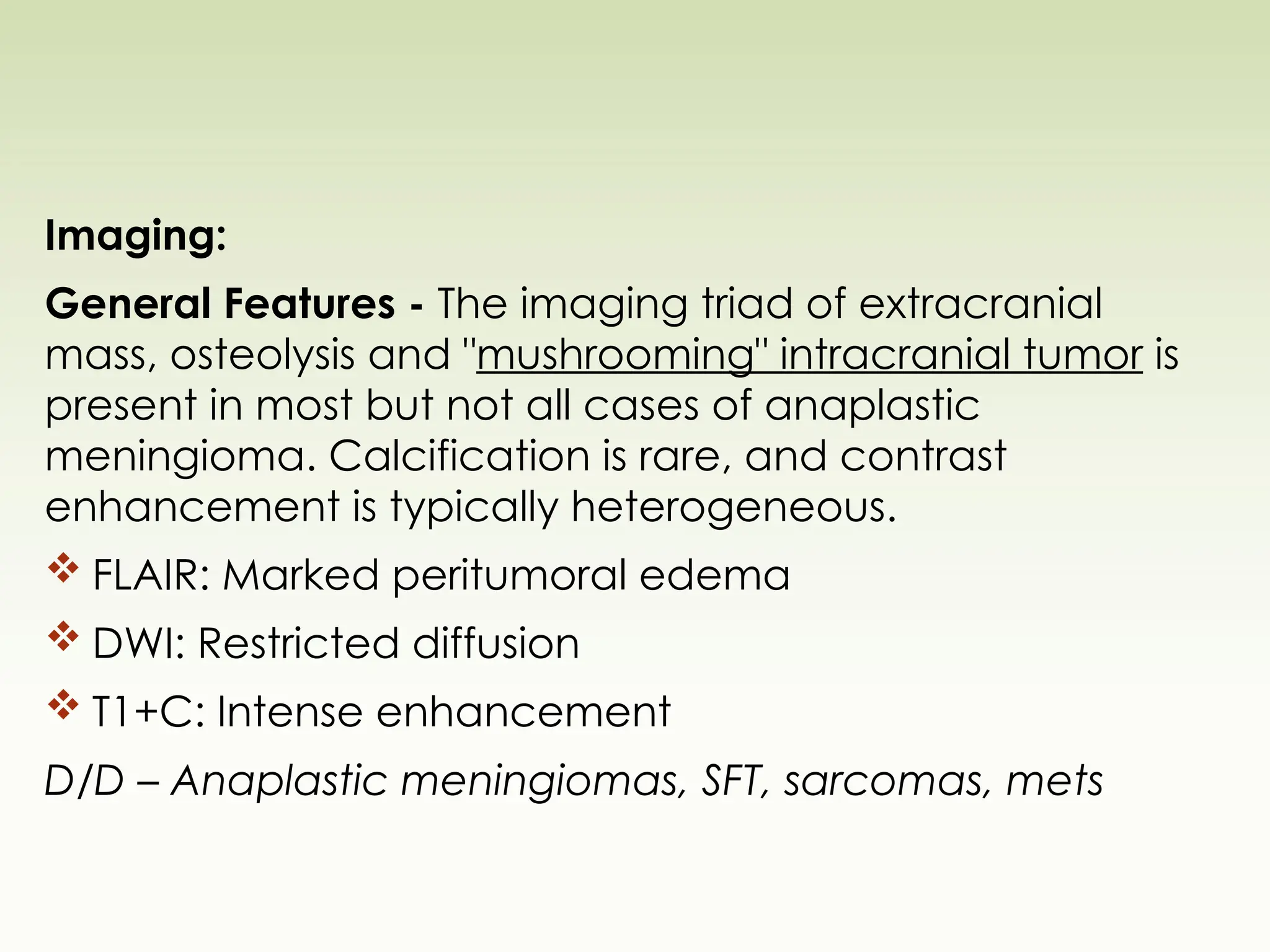 Imaging:
General Features - The imaging triad of extracranial
mass, osteolysis and "mushrooming" intracranial tumor is
present in most but not all cases of anaplastic
meningioma. Calcification is rare, and contrast
enhancement is typically heterogeneous.
 FLAIR: Marked peritumoral edema
 DWI: Restricted diffusion
 T1+C: Intense enhancement
D/D – Anaplastic meningiomas, SFT, sarcomas, mets
 