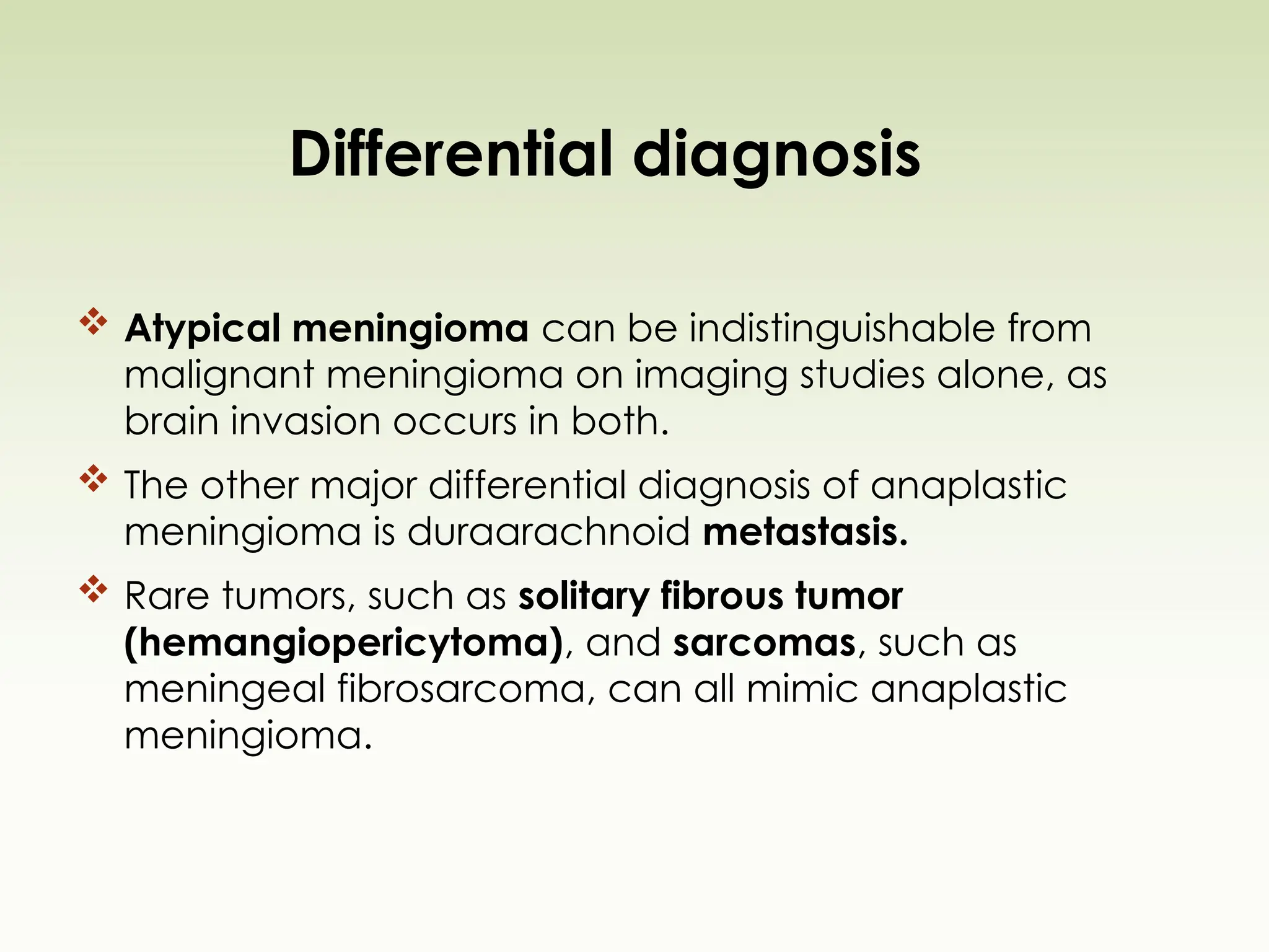 Differential diagnosis
 Atypical meningioma can be indistinguishable from
malignant meningioma on imaging studies alone, as
brain invasion occurs in both.
 The other major differential diagnosis of anaplastic
meningioma is duraarachnoid metastasis.
 Rare tumors, such as solitary fibrous tumor
(hemangiopericytoma), and sarcomas, such as
meningeal fibrosarcoma, can all mimic anaplastic
meningioma.
 