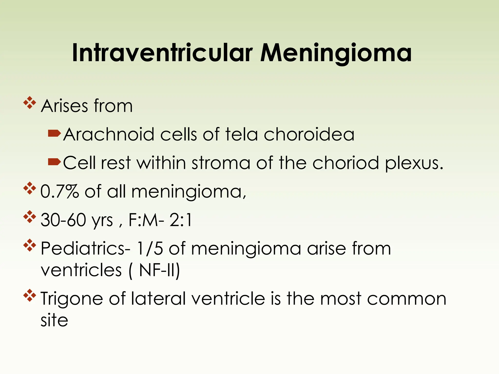 Intraventricular Meningioma
Arises from
Arachnoid cells of tela choroidea
Cell rest within stroma of the choriod plexus.
0.7% of all meningioma,
30-60 yrs , F:M- 2:1
Pediatrics- 1/5 of meningioma arise from
ventricles ( NF-II)
Trigone of lateral ventricle is the most common
site
 