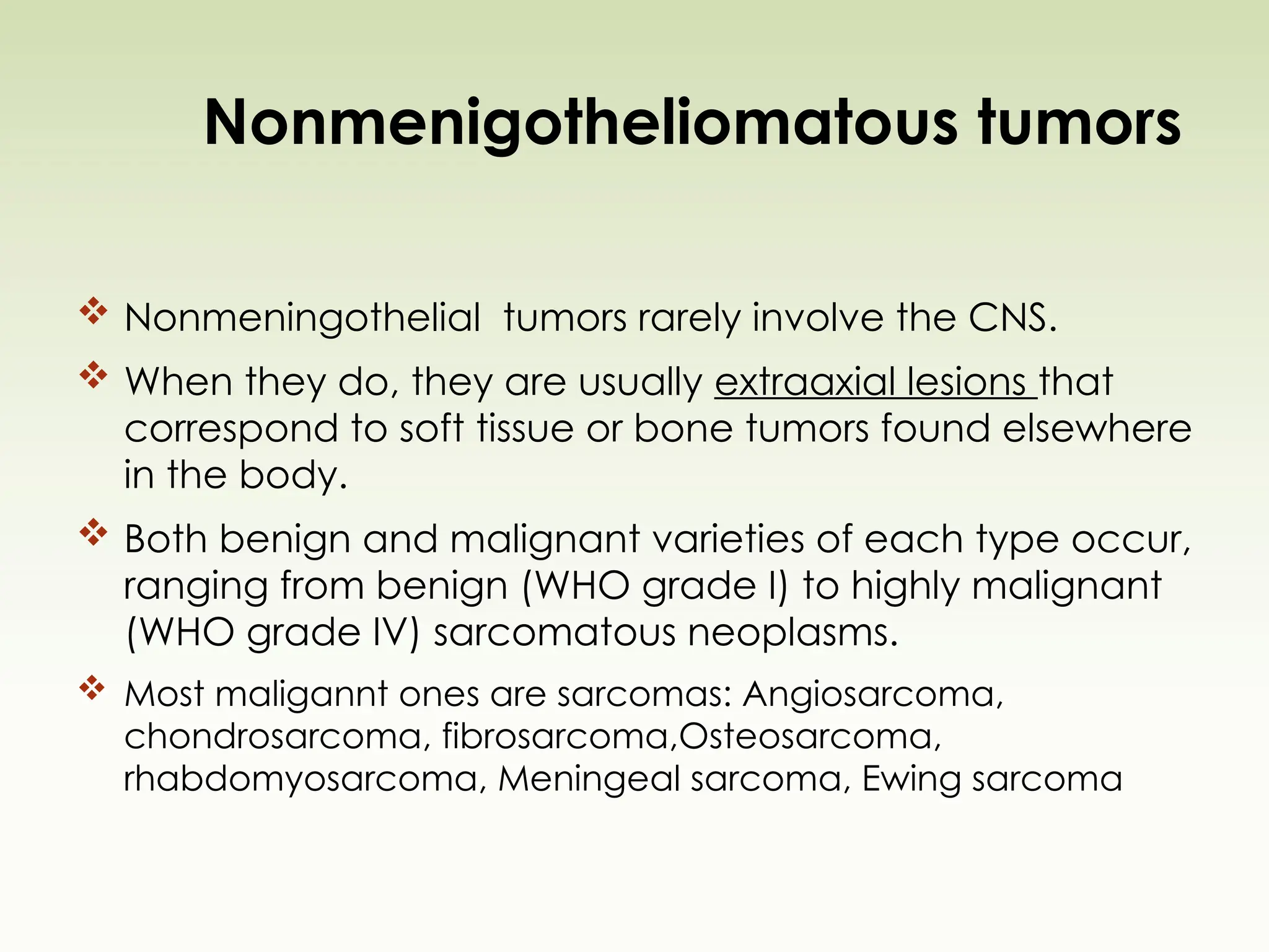 Nonmenigotheliomatous tumors
 Nonmeningothelial tumors rarely involve the CNS.
 When they do, they are usually extraaxial lesions that
correspond to soft tissue or bone tumors found elsewhere
in the body.
 Both benign and malignant varieties of each type occur,
ranging from benign (WHO grade I) to highly malignant
(WHO grade IV) sarcomatous neoplasms.
 Most maligannt ones are sarcomas: Angiosarcoma,
chondrosarcoma, fibrosarcoma,Osteosarcoma,
rhabdomyosarcoma, Meningeal sarcoma, Ewing sarcoma
 