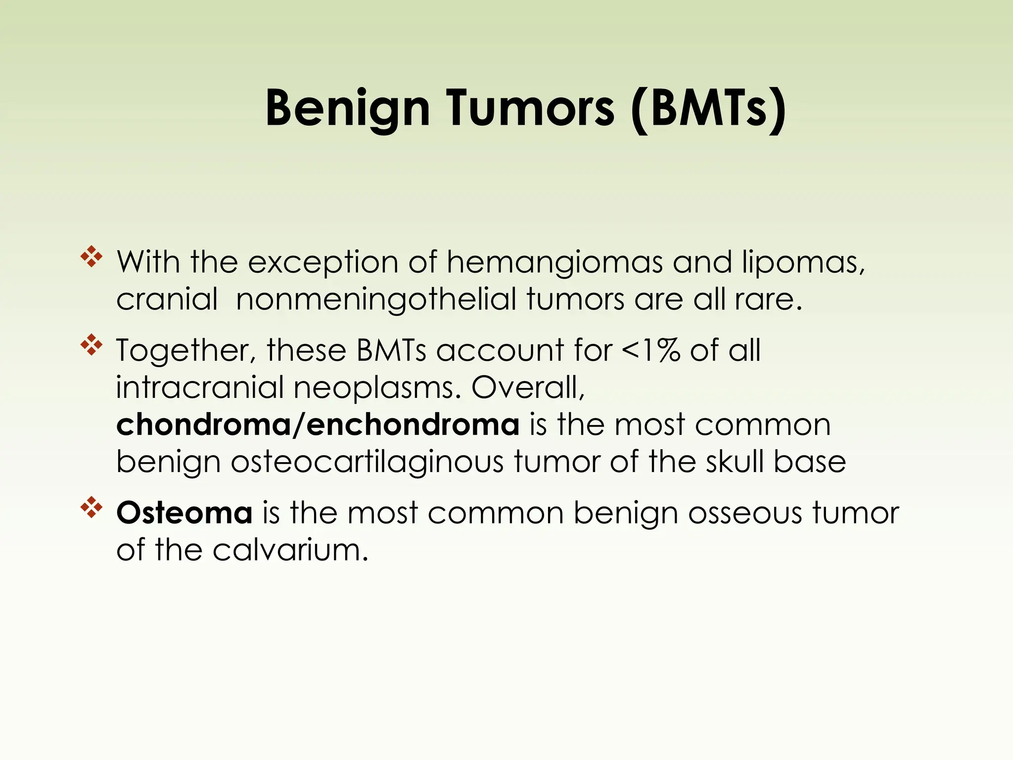 Benign Tumors (BMTs)
 With the exception of hemangiomas and lipomas,
cranial nonmeningothelial tumors are all rare.
 Together, these BMTs account for <1% of all
intracranial neoplasms. Overall,
chondroma/enchondroma is the most common
benign osteocartilaginous tumor of the skull base
 Osteoma is the most common benign osseous tumor
of the calvarium.
 