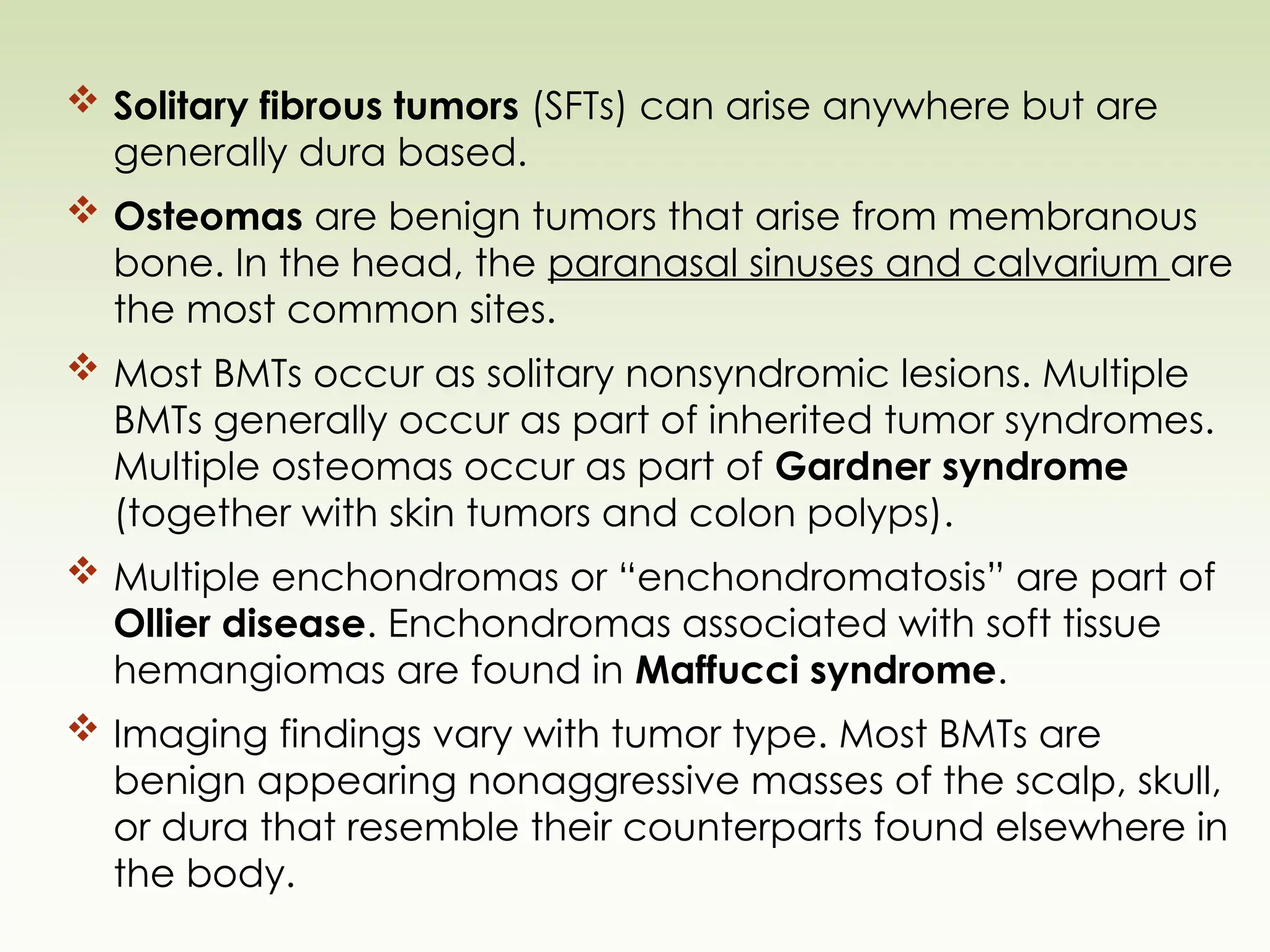  Solitary fibrous tumors (SFTs) can arise anywhere but are
generally dura based.
 Osteomas are benign tumors that arise from membranous
bone. In the head, the paranasal sinuses and calvarium are
the most common sites.
 Most BMTs occur as solitary nonsyndromic lesions. Multiple
BMTs generally occur as part of inherited tumor syndromes.
Multiple osteomas occur as part of Gardner syndrome
(together with skin tumors and colon polyps).
 Multiple enchondromas or “enchondromatosis” are part of
Ollier disease. Enchondromas associated with soft tissue
hemangiomas are found in Maffucci syndrome.
 Imaging findings vary with tumor type. Most BMTs are
benign appearing nonaggressive masses of the scalp, skull,
or dura that resemble their counterparts found elsewhere in
the body.
 