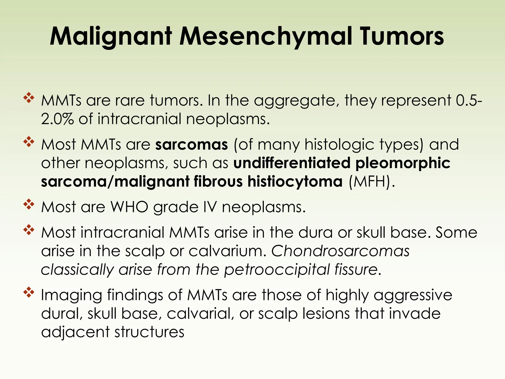 Malignant Mesenchymal Tumors
 MMTs are rare tumors. In the aggregate, they represent 0.5-
2.0% of intracranial neoplasms.
 Most MMTs are sarcomas (of many histologic types) and
other neoplasms, such as undifferentiated pleomorphic
sarcoma/malignant fibrous histiocytoma (MFH).
 Most are WHO grade IV neoplasms.
 Most intracranial MMTs arise in the dura or skull base. Some
arise in the scalp or calvarium. Chondrosarcomas
classically arise from the petrooccipital fissure.
 Imaging findings of MMTs are those of highly aggressive
dural, skull base, calvarial, or scalp lesions that invade
adjacent structures
 