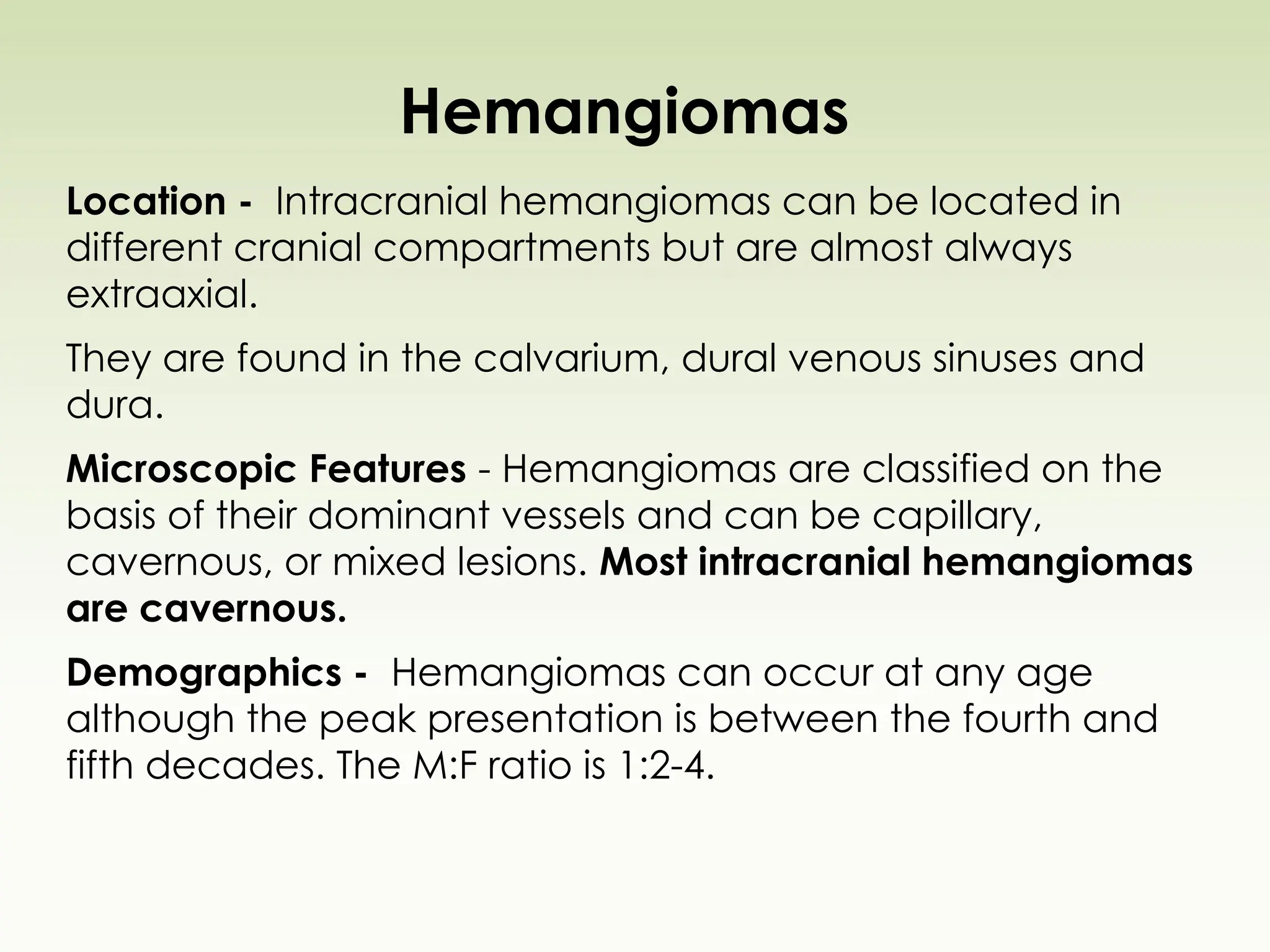 Hemangiomas
Location - Intracranial hemangiomas can be located in
different cranial compartments but are almost always
extraaxial.
They are found in the calvarium, dural venous sinuses and
dura.
Microscopic Features - Hemangiomas are classified on the
basis of their dominant vessels and can be capillary,
cavernous, or mixed lesions. Most intracranial hemangiomas
are cavernous.
Demographics - Hemangiomas can occur at any age
although the peak presentation is between the fourth and
fifth decades. The M:F ratio is 1:2-4.
 