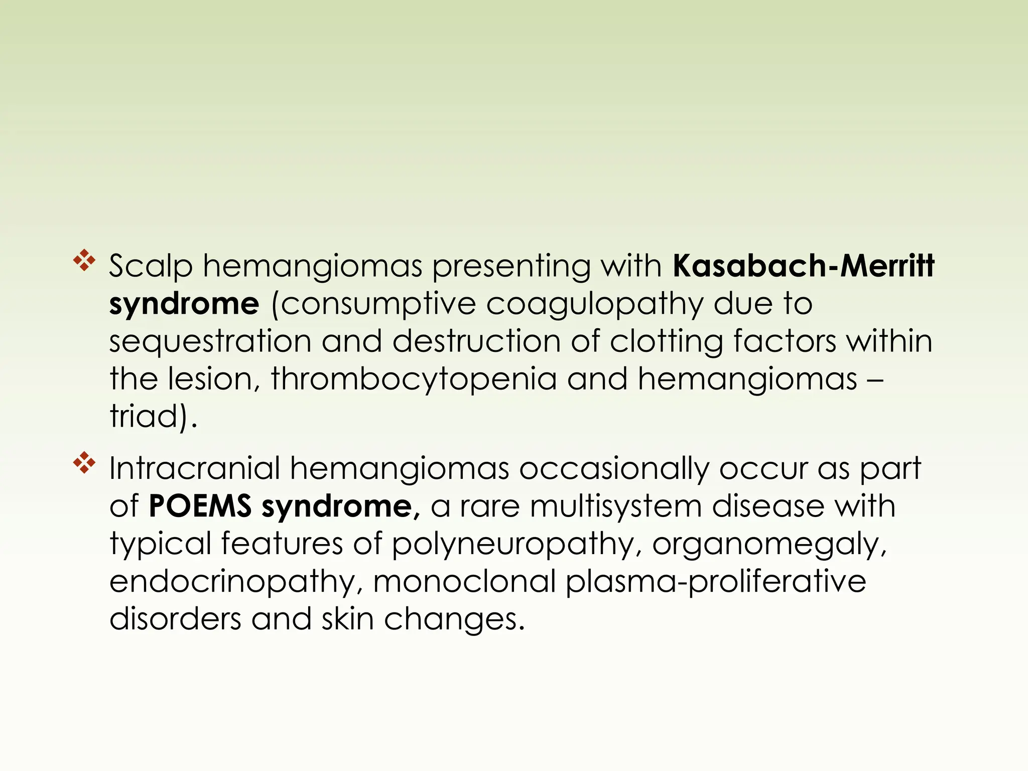  Scalp hemangiomas presenting with Kasabach-Merritt
syndrome (consumptive coagulopathy due to
sequestration and destruction of clotting factors within
the lesion, thrombocytopenia and hemangiomas –
triad).
 Intracranial hemangiomas occasionally occur as part
of POEMS syndrome, a rare multisystem disease with
typical features of polyneuropathy, organomegaly,
endocrinopathy, monoclonal plasma-proliferative
disorders and skin changes.
 
