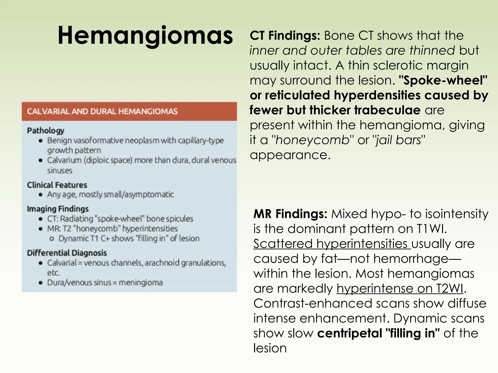 Hemangiomas CT Findings: Bone CT shows that the
inner and outer tables are thinned but
usually intact. A thin sclerotic margin
may surround the lesion. "Spoke-wheel"
or reticulated hyperdensities caused by
fewer but thicker trabeculae are
present within the hemangioma, giving
it a "honeycomb" or "jail bars"
appearance.
MR Findings: Mixed hypo- to isointensity
is the dominant pattern on T1WI.
Scattered hyperintensities usually are
caused by fat—not hemorrhage—
within the lesion. Most hemangiomas
are markedly hyperintense on T2WI.
Contrast-enhanced scans show diffuse
intense enhancement. Dynamic scans
show slow centripetal "filling in" of the
lesion
 