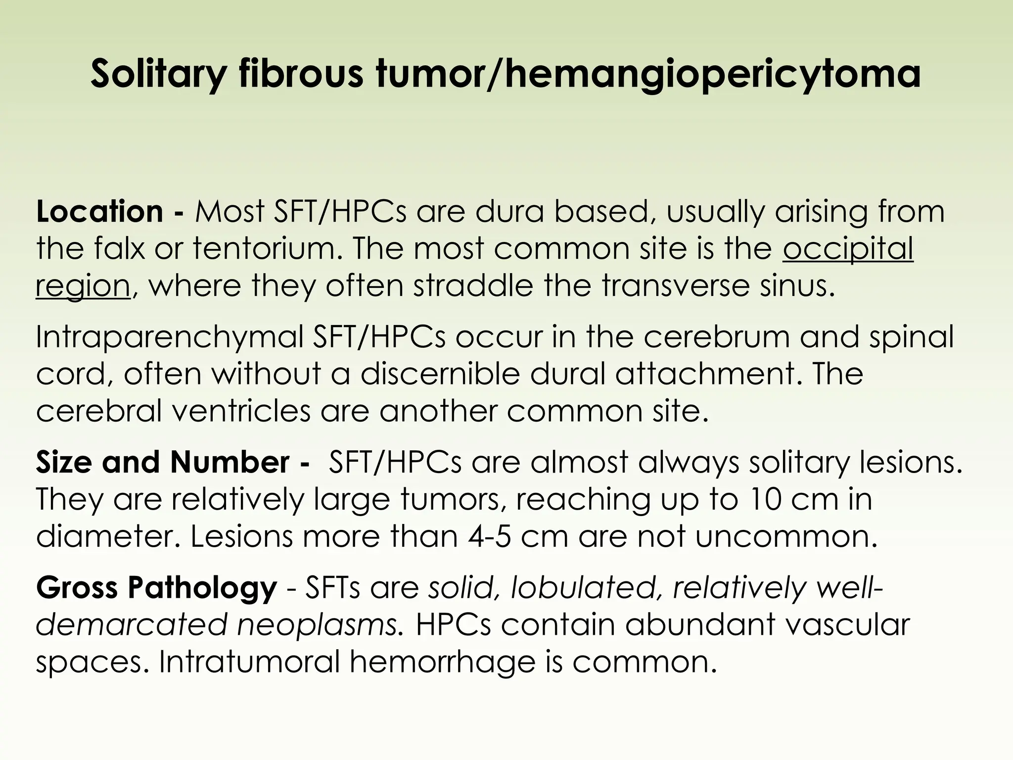 Solitary fibrous tumor/hemangiopericytoma
Location - Most SFT/HPCs are dura based, usually arising from
the falx or tentorium. The most common site is the occipital
region, where they often straddle the transverse sinus.
Intraparenchymal SFT/HPCs occur in the cerebrum and spinal
cord, often without a discernible dural attachment. The
cerebral ventricles are another common site.
Size and Number - SFT/HPCs are almost always solitary lesions.
They are relatively large tumors, reaching up to 10 cm in
diameter. Lesions more than 4-5 cm are not uncommon.
Gross Pathology - SFTs are solid, lobulated, relatively well-
demarcated neoplasms. HPCs contain abundant vascular
spaces. Intratumoral hemorrhage is common.
 