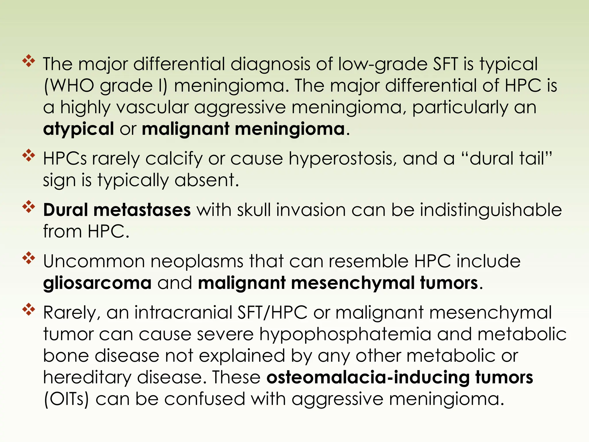  The major differential diagnosis of low-grade SFT is typical
(WHO grade I) meningioma. The major differential of HPC is
a highly vascular aggressive meningioma, particularly an
atypical or malignant meningioma.
 HPCs rarely calcify or cause hyperostosis, and a “dural tail”
sign is typically absent.
 Dural metastases with skull invasion can be indistinguishable
from HPC.
 Uncommon neoplasms that can resemble HPC include
gliosarcoma and malignant mesenchymal tumors.
 Rarely, an intracranial SFT/HPC or malignant mesenchymal
tumor can cause severe hypophosphatemia and metabolic
bone disease not explained by any other metabolic or
hereditary disease. These osteomalacia-inducing tumors
(OITs) can be confused with aggressive meningioma.
 
