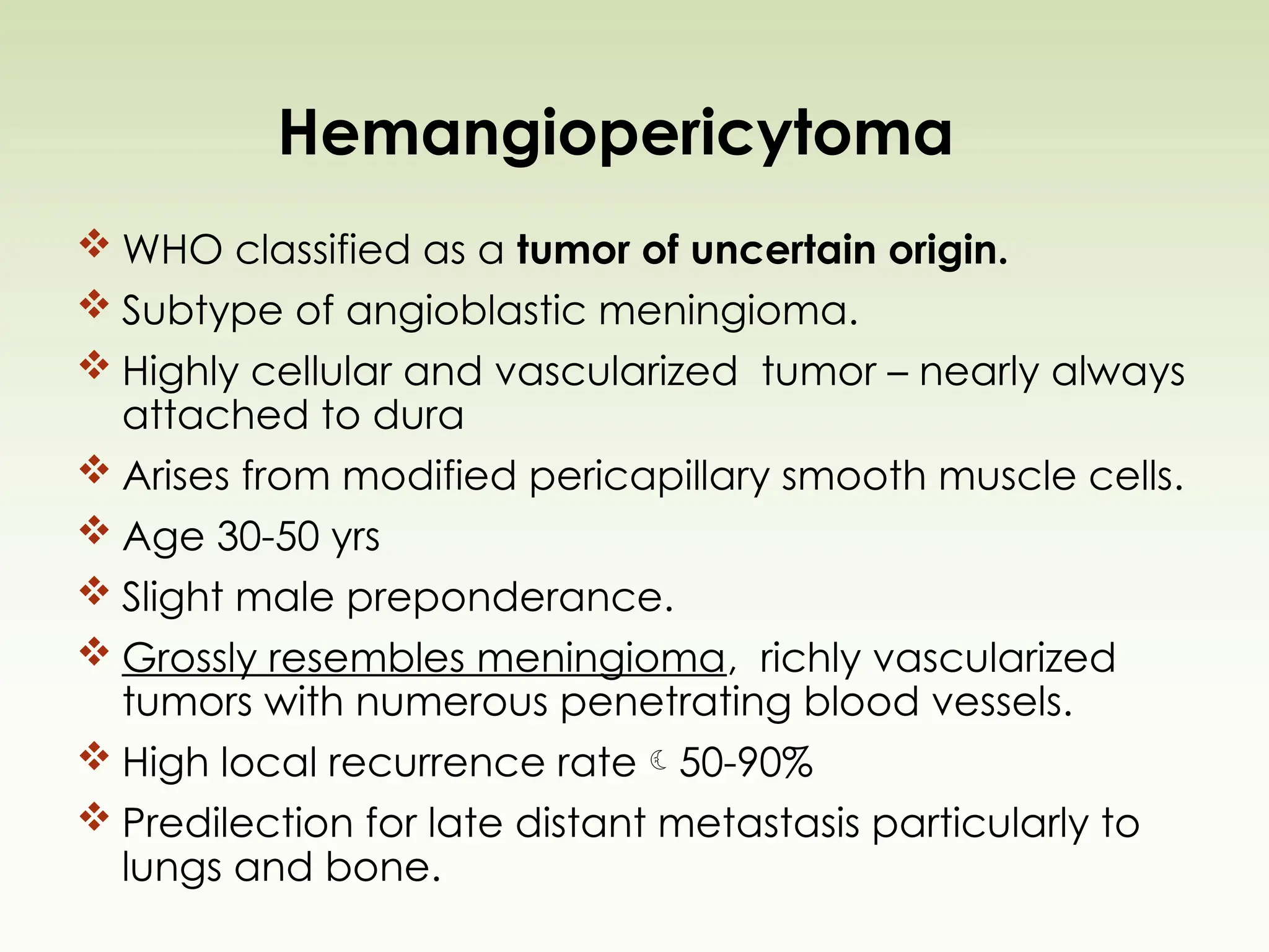 Hemangiopericytoma
 WHO classified as a tumor of uncertain origin.
 Subtype of angioblastic meningioma.
 Highly cellular and vascularized tumor – nearly always
attached to dura
 Arises from modified pericapillary smooth muscle cells.
 Age 30-50 yrs
 Slight male preponderance.
 Grossly resembles meningioma, richly vascularized
tumors with numerous penetrating blood vessels.
 High local recurrence rate50-90%
 Predilection for late distant metastasis particularly to
lungs and bone.
 