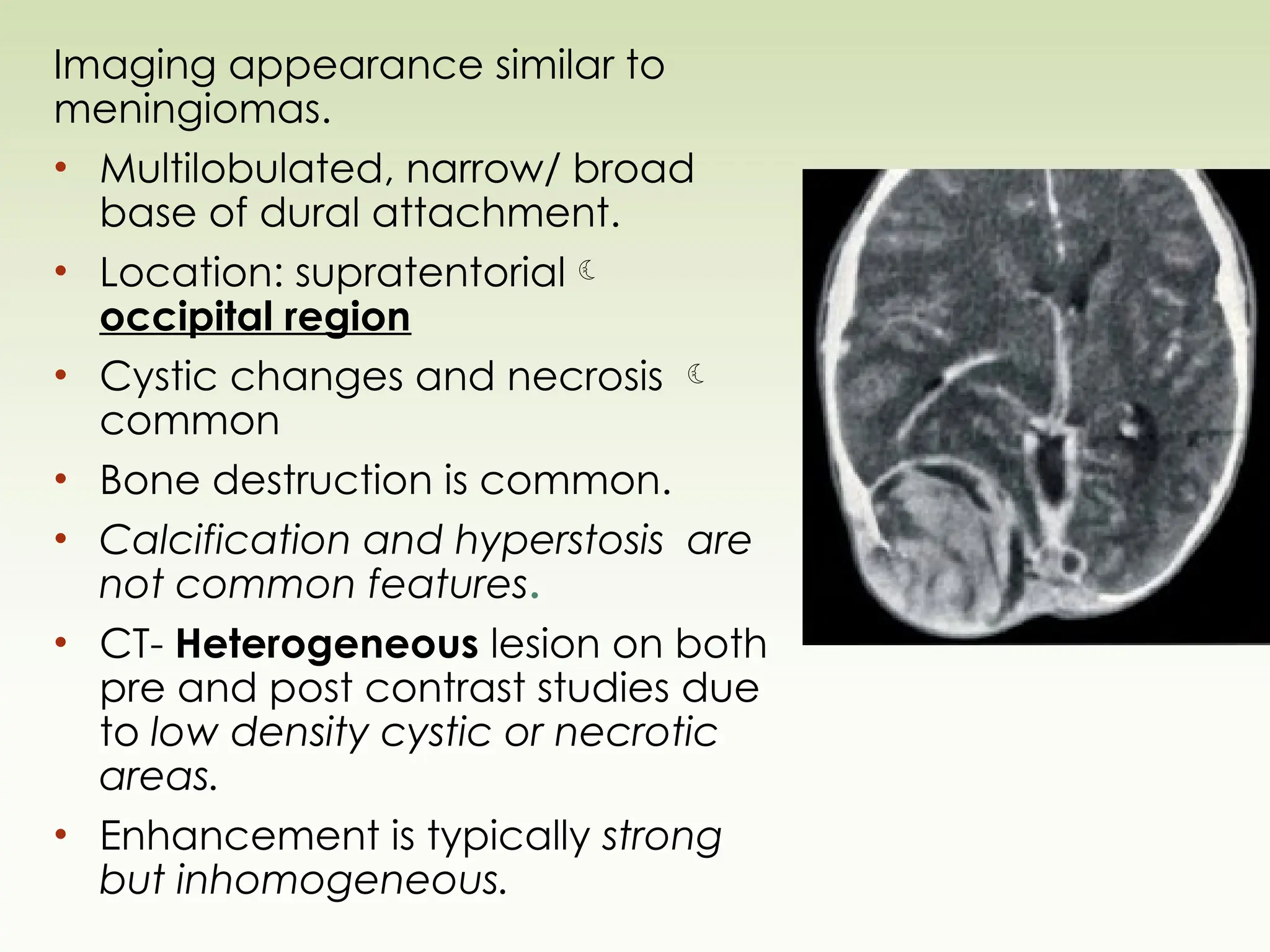 Imaging appearance similar to
meningiomas.
• Multilobulated, narrow/ broad
base of dural attachment.
• Location: supratentorial
occipital region
• Cystic changes and necrosis 
common
• Bone destruction is common.
• Calcification and hyperstosis are
not common features.
• CT- Heterogeneous lesion on both
pre and post contrast studies due
to low density cystic or necrotic
areas.
• Enhancement is typically strong
but inhomogeneous.
 