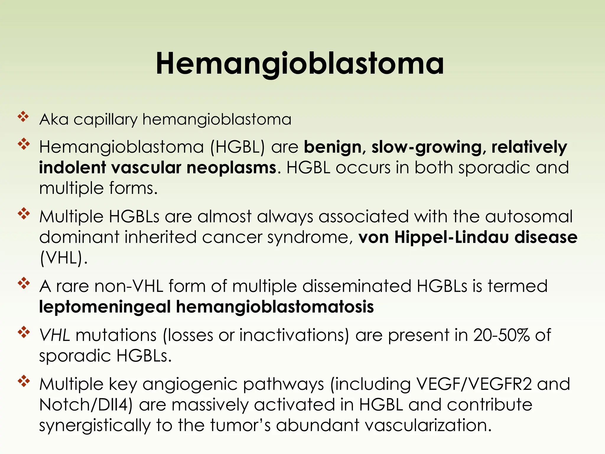 Hemangioblastoma
 Aka capillary hemangioblastoma
 Hemangioblastoma (HGBL) are benign, slow-growing, relatively
indolent vascular neoplasms. HGBL occurs in both sporadic and
multiple forms.
 Multiple HGBLs are almost always associated with the autosomal
dominant inherited cancer syndrome, von Hippel-Lindau disease
(VHL).
 A rare non-VHL form of multiple disseminated HGBLs is termed
leptomeningeal hemangioblastomatosis
 VHL mutations (losses or inactivations) are present in 20-50% of
sporadic HGBLs.
 Multiple key angiogenic pathways (including VEGF/VEGFR2 and
Notch/DII4) are massively activated in HGBL and contribute
synergistically to the tumor’s abundant vascularization.
 