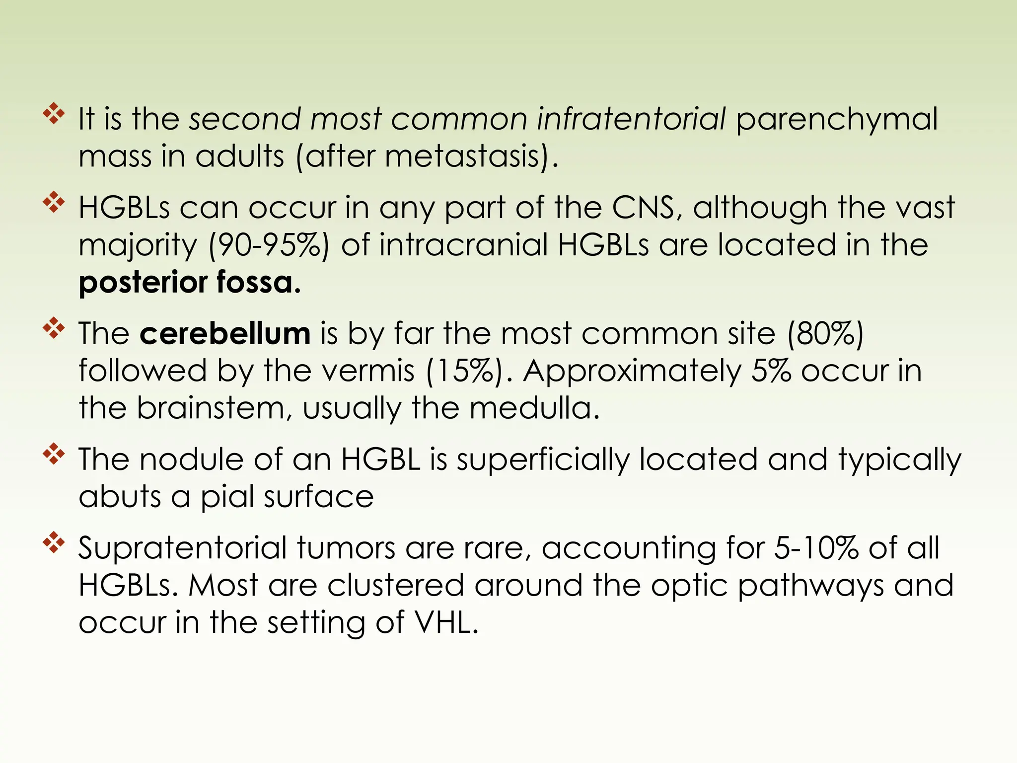  It is the second most common infratentorial parenchymal
mass in adults (after metastasis).
 HGBLs can occur in any part of the CNS, although the vast
majority (90-95%) of intracranial HGBLs are located in the
posterior fossa.
 The cerebellum is by far the most common site (80%)
followed by the vermis (15%). Approximately 5% occur in
the brainstem, usually the medulla.
 The nodule of an HGBL is superficially located and typically
abuts a pial surface
 Supratentorial tumors are rare, accounting for 5-10% of all
HGBLs. Most are clustered around the optic pathways and
occur in the setting of VHL.
 